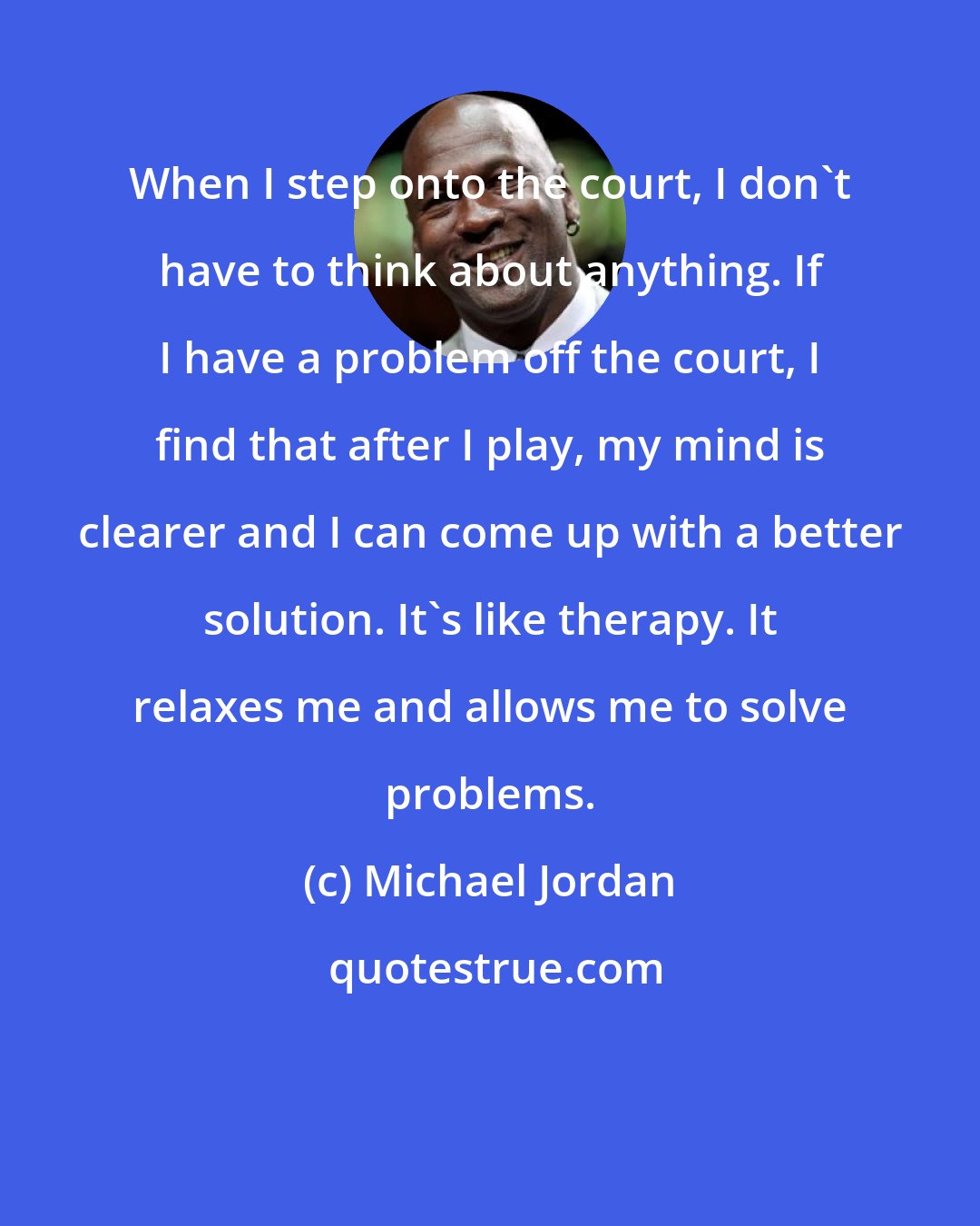 Michael Jordan: When I step onto the court, I don't have to think about anything. If I have a problem off the court, I find that after I play, my mind is clearer and I can come up with a better solution. It's like therapy. It relaxes me and allows me to solve problems.