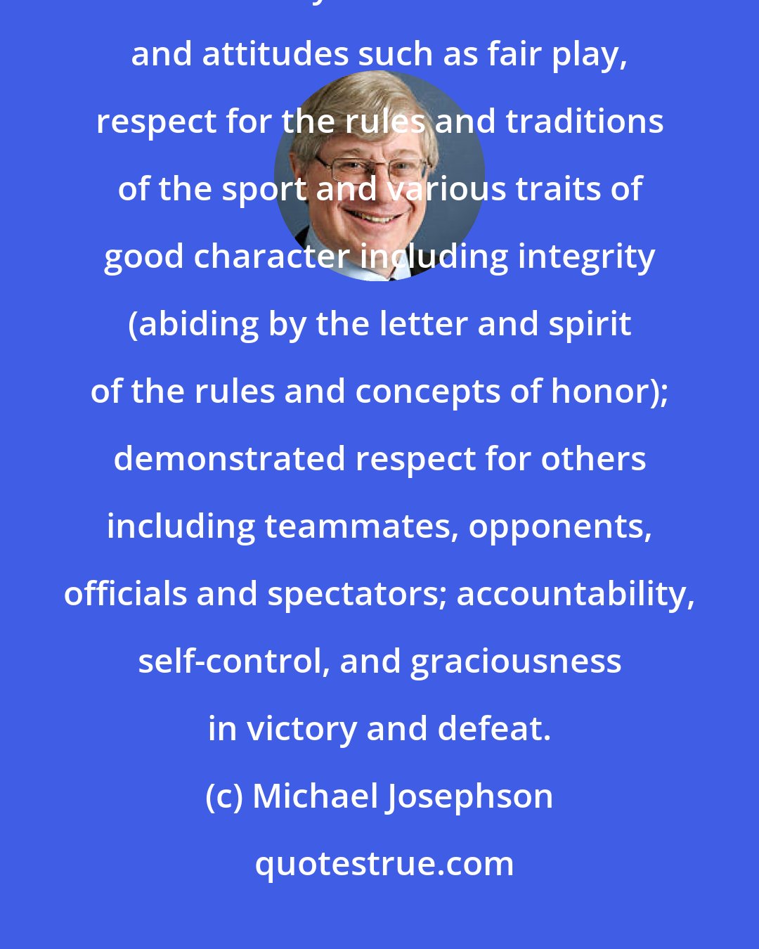 Michael Josephson: Sportsmanship is the ethical and moral dimension of sports. It is demonstrated by a number of attributes and attitudes such as fair play, respect for the rules and traditions of the sport and various traits of good character including integrity (abiding by the letter and spirit of the rules and concepts of honor); demonstrated respect for others including teammates, opponents, officials and spectators; accountability, self-control, and graciousness in victory and defeat.