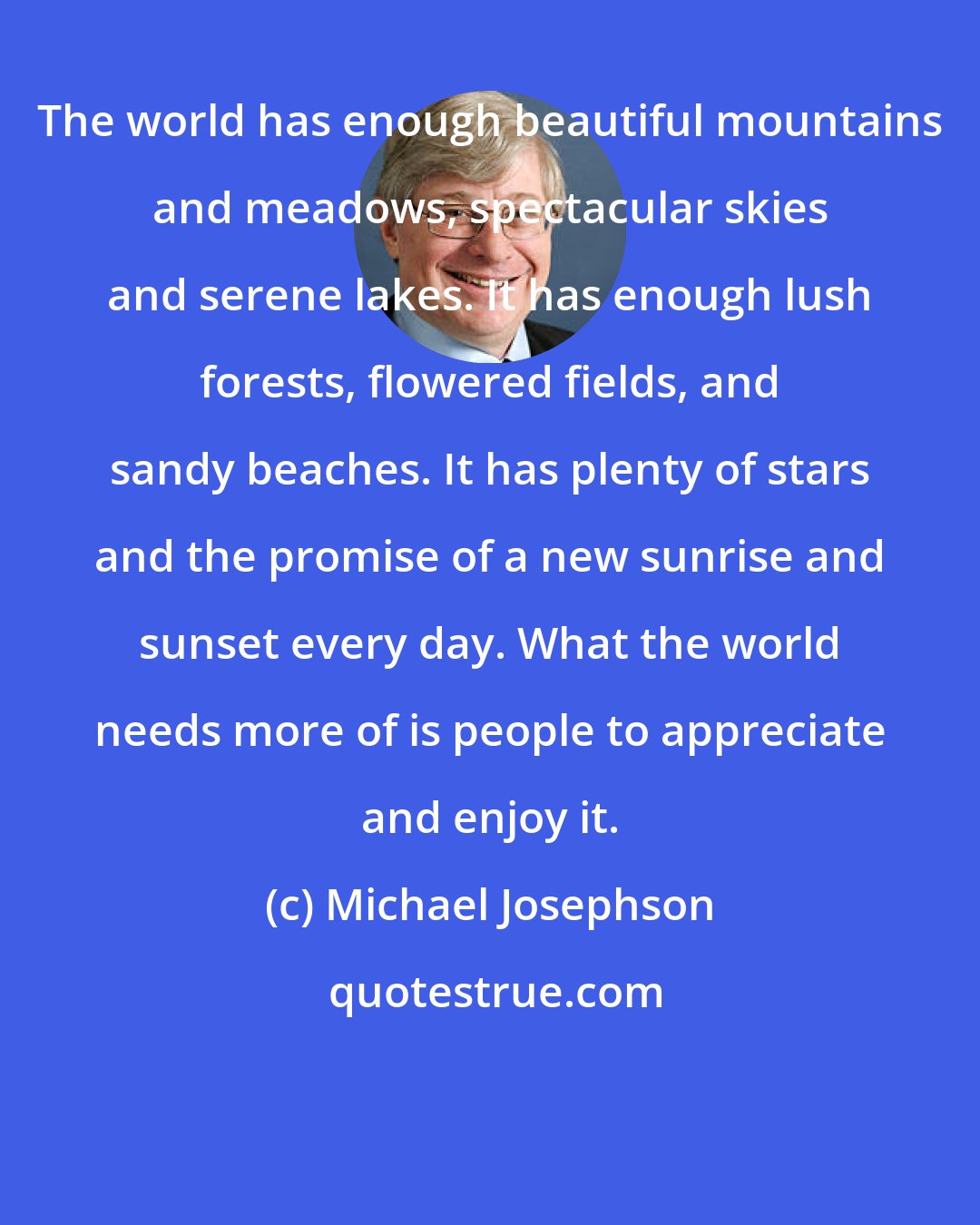 Michael Josephson: The world has enough beautiful mountains and meadows, spectacular skies and serene lakes. It has enough lush forests, flowered fields, and sandy beaches. It has plenty of stars and the promise of a new sunrise and sunset every day. What the world needs more of is people to appreciate and enjoy it.