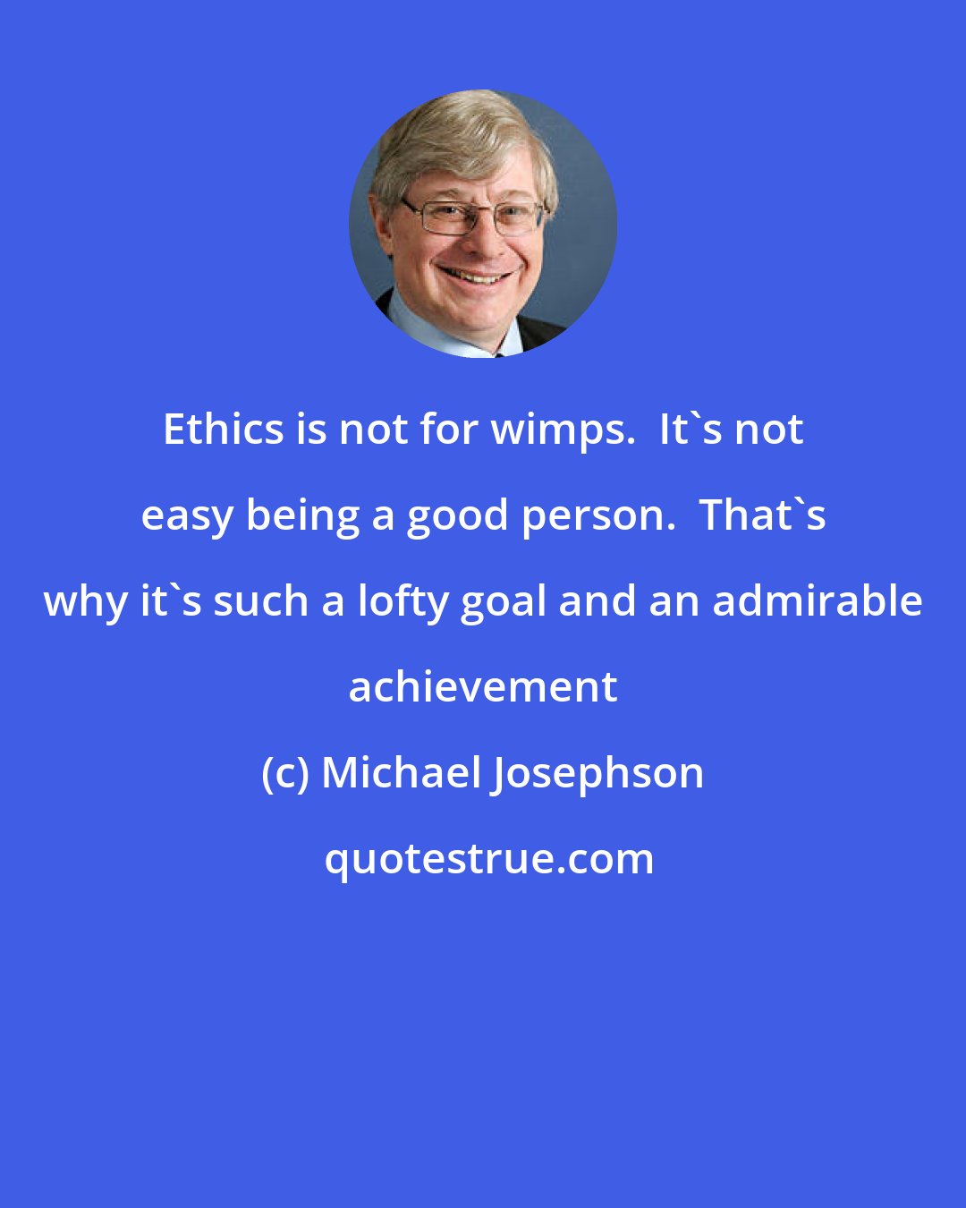 Michael Josephson: Ethics is not for wimps.  It's not easy being a good person.  That's why it's such a lofty goal and an admirable achievement