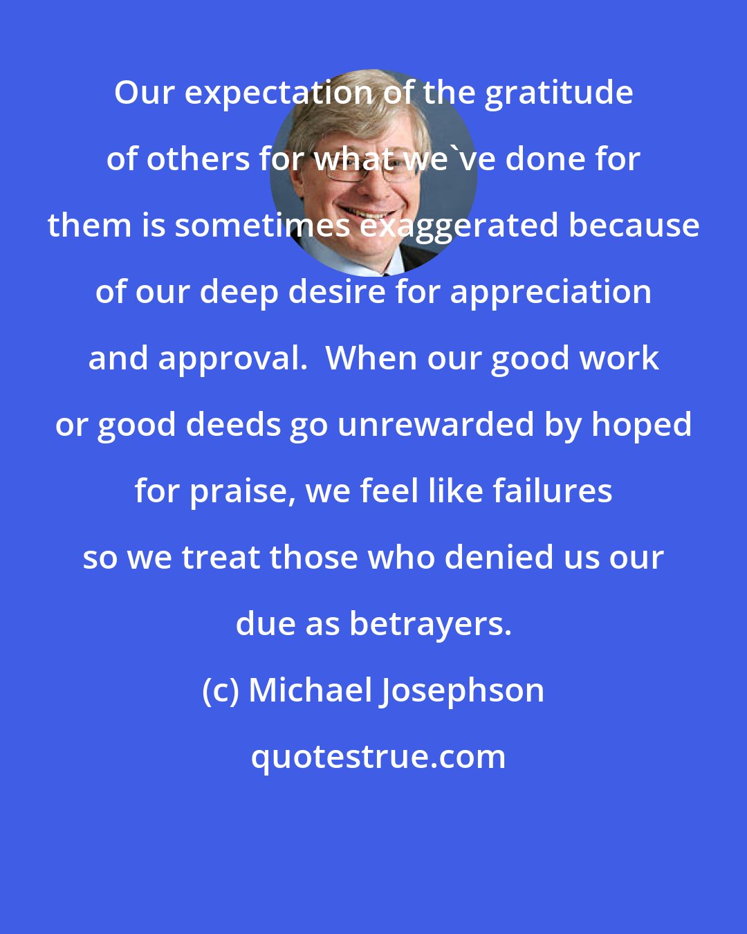 Michael Josephson: Our expectation of the gratitude of others for what we've done for them is sometimes exaggerated because of our deep desire for appreciation and approval.  When our good work or good deeds go unrewarded by hoped for praise, we feel like failures so we treat those who denied us our due as betrayers.