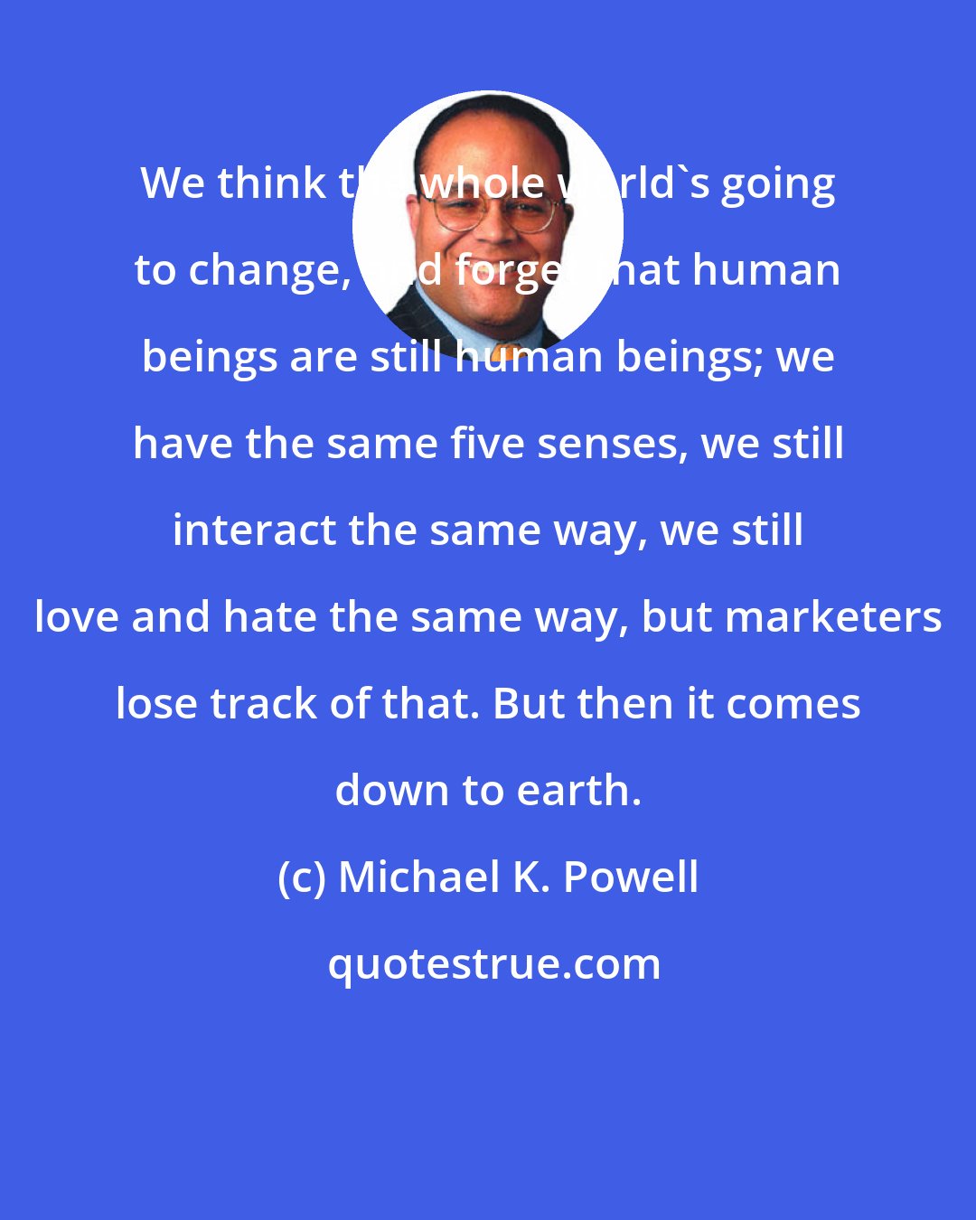 Michael K. Powell: We think the whole world's going to change, and forget that human beings are still human beings; we have the same five senses, we still interact the same way, we still love and hate the same way, but marketers lose track of that. But then it comes down to earth.