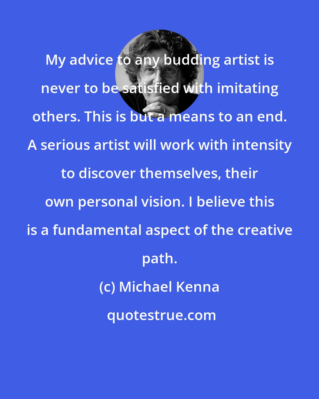 Michael Kenna: My advice to any budding artist is never to be satisfied with imitating others. This is but a means to an end. A serious artist will work with intensity to discover themselves, their own personal vision. I believe this is a fundamental aspect of the creative path.