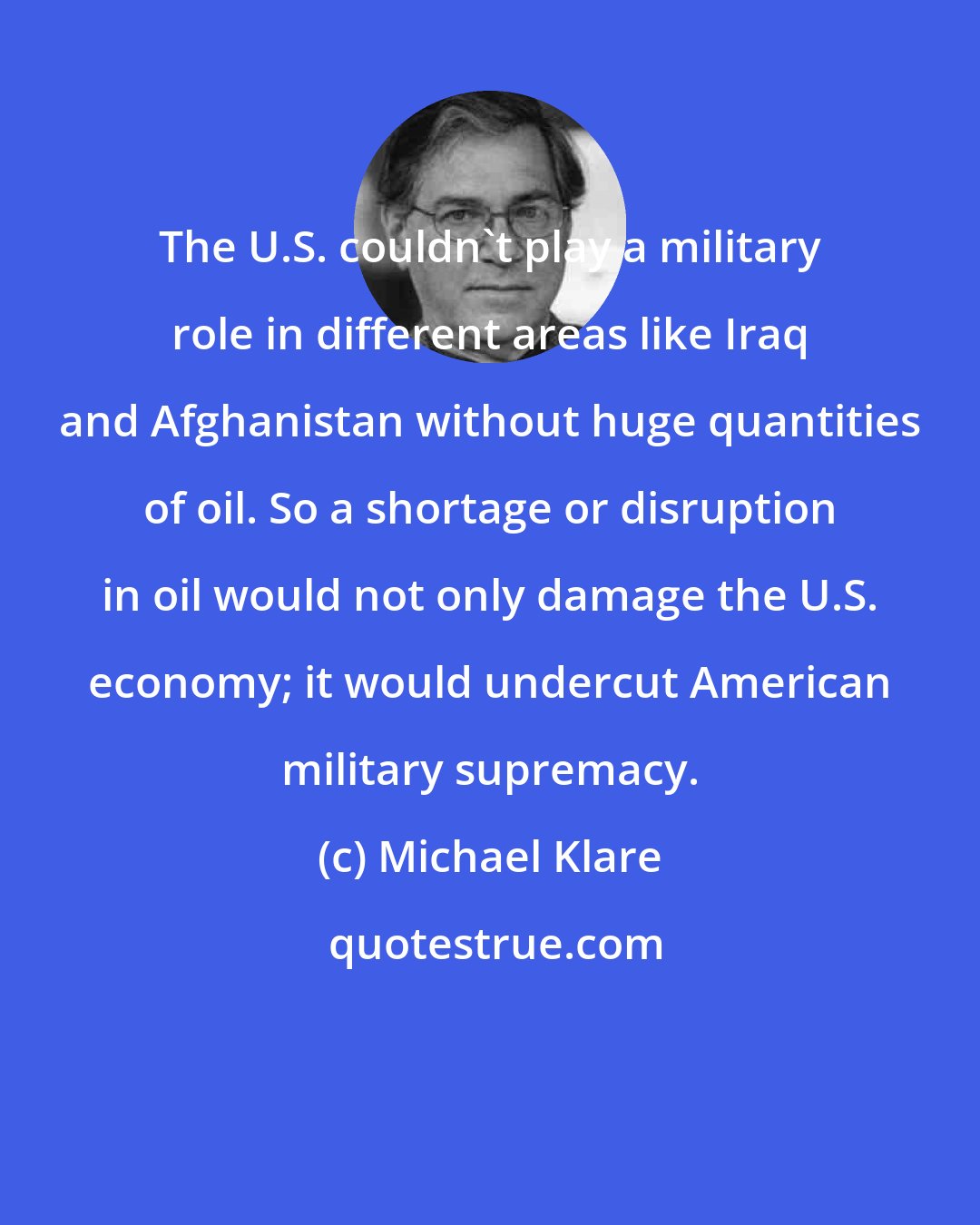 Michael Klare: The U.S. couldn't play a military role in different areas like Iraq and Afghanistan without huge quantities of oil. So a shortage or disruption in oil would not only damage the U.S. economy; it would undercut American military supremacy.