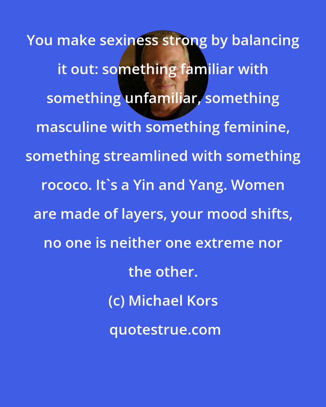 Michael Kors: You make sexiness strong by balancing it out: something familiar with something unfamiliar, something masculine with something feminine, something streamlined with something rococo. It's a Yin and Yang. Women are made of layers, your mood shifts, no one is neither one extreme nor the other.