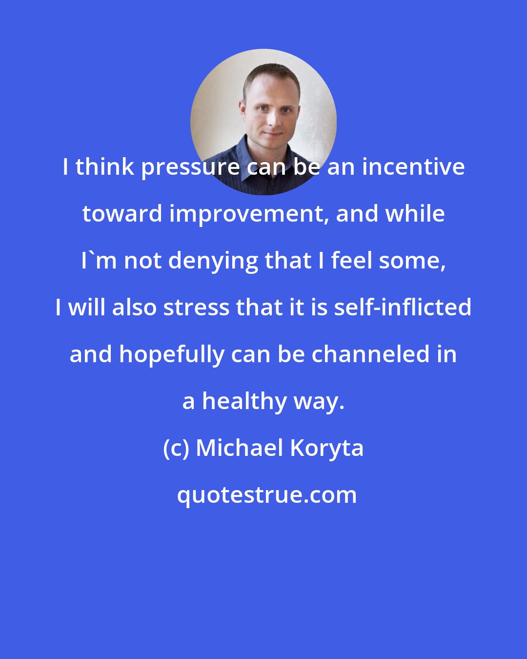 Michael Koryta: I think pressure can be an incentive toward improvement, and while I'm not denying that I feel some, I will also stress that it is self-inflicted and hopefully can be channeled in a healthy way.