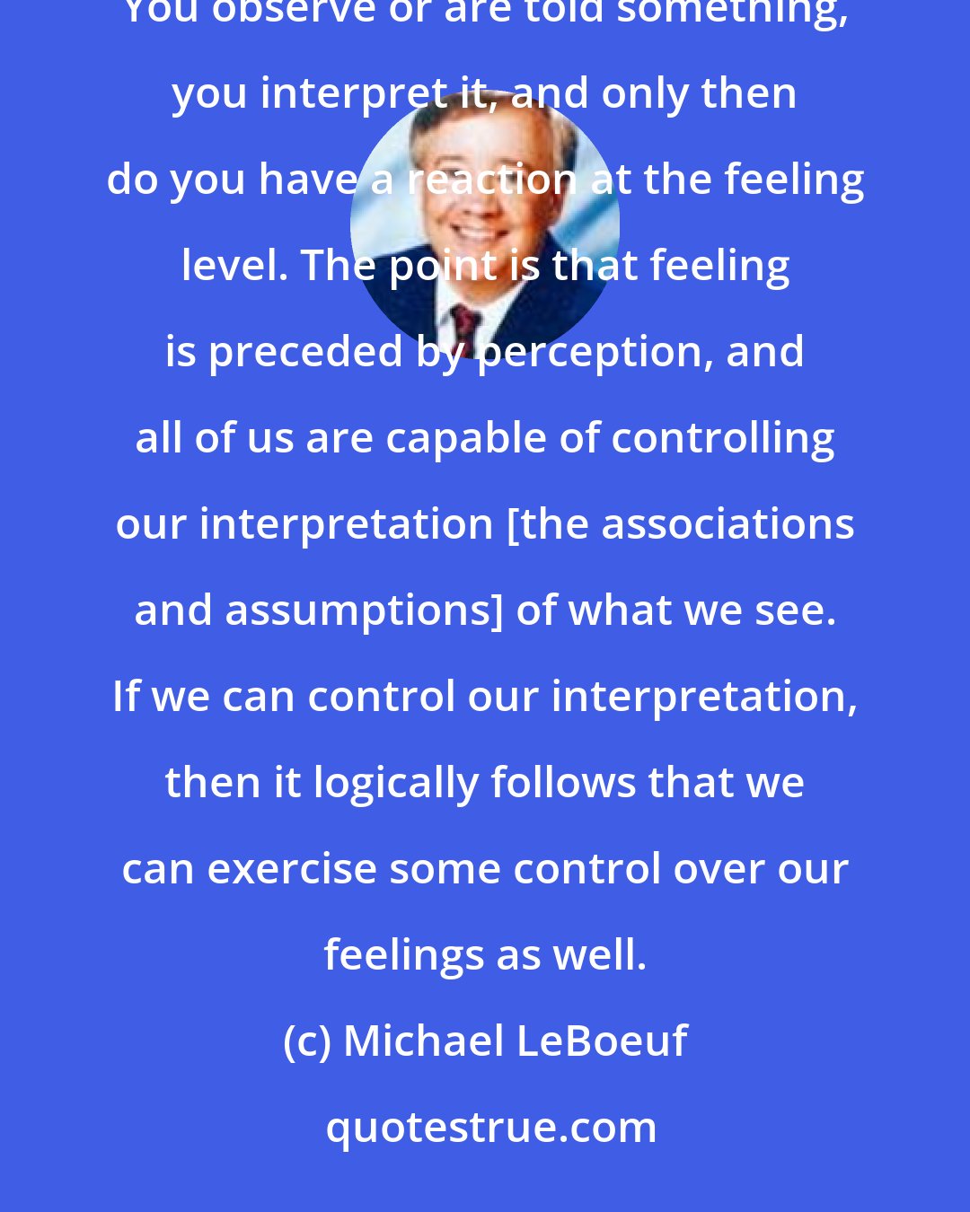 Michael LeBoeuf: All of us live at the feeling level, and our feelings are in large part a result of the way we perceive things. You observe or are told something, you interpret it, and only then do you have a reaction at the feeling level. The point is that feeling is preceded by perception, and all of us are capable of controlling our interpretation [the associations and assumptions] of what we see. If we can control our interpretation, then it logically follows that we can exercise some control over our feelings as well.