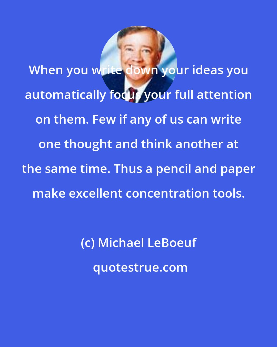 Michael LeBoeuf: When you write down your ideas you automatically focus your full attention on them. Few if any of us can write one thought and think another at the same time. Thus a pencil and paper make excellent concentration tools.