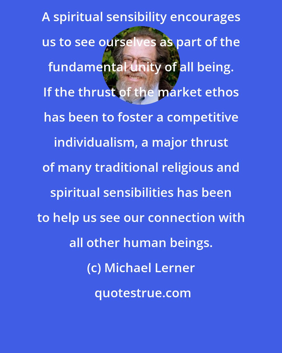 Michael Lerner: A spiritual sensibility encourages us to see ourselves as part of the fundamental unity of all being. If the thrust of the market ethos has been to foster a competitive individualism, a major thrust of many traditional religious and spiritual sensibilities has been to help us see our connection with all other human beings.