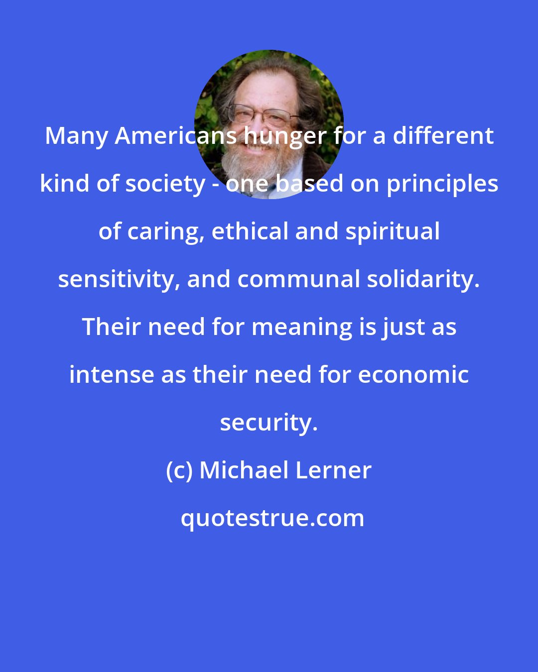Michael Lerner: Many Americans hunger for a different kind of society - one based on principles of caring, ethical and spiritual sensitivity, and communal solidarity. Their need for meaning is just as intense as their need for economic security.