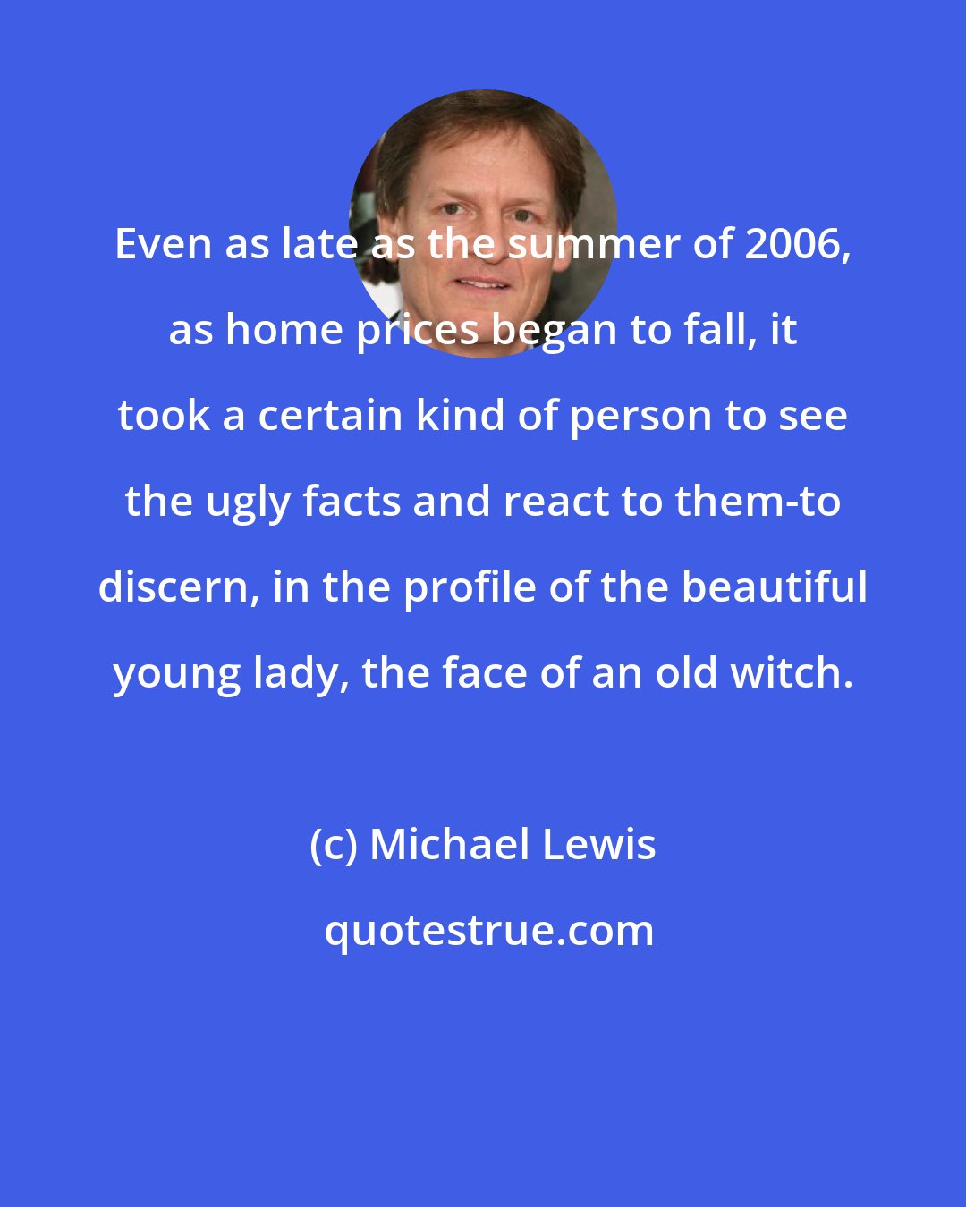 Michael Lewis: Even as late as the summer of 2006, as home prices began to fall, it took a certain kind of person to see the ugly facts and react to them-to discern, in the profile of the beautiful young lady, the face of an old witch.