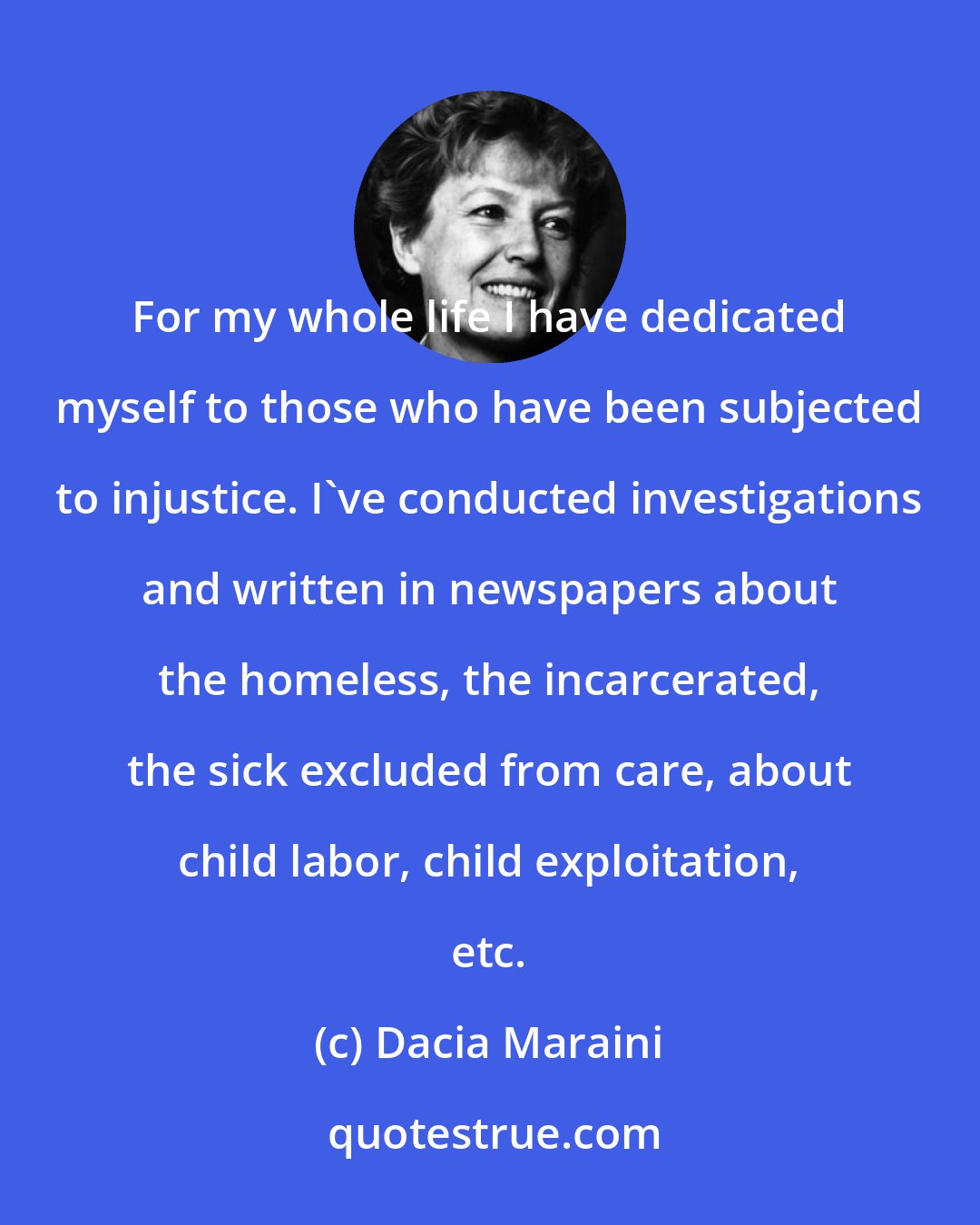 Dacia Maraini: For my whole life I have dedicated myself to those who have been subjected to injustice. I've conducted investigations and written in newspapers about the homeless, the incarcerated, the sick excluded from care, about child labor, child exploitation, etc.