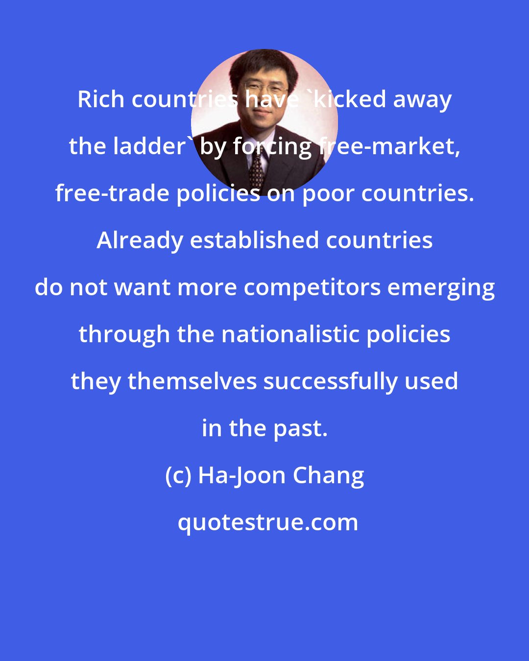 Ha-Joon Chang: Rich countries have 'kicked away the ladder' by forcing free-market, free-trade policies on poor countries. Already established countries do not want more competitors emerging through the nationalistic policies they themselves successfully used in the past.