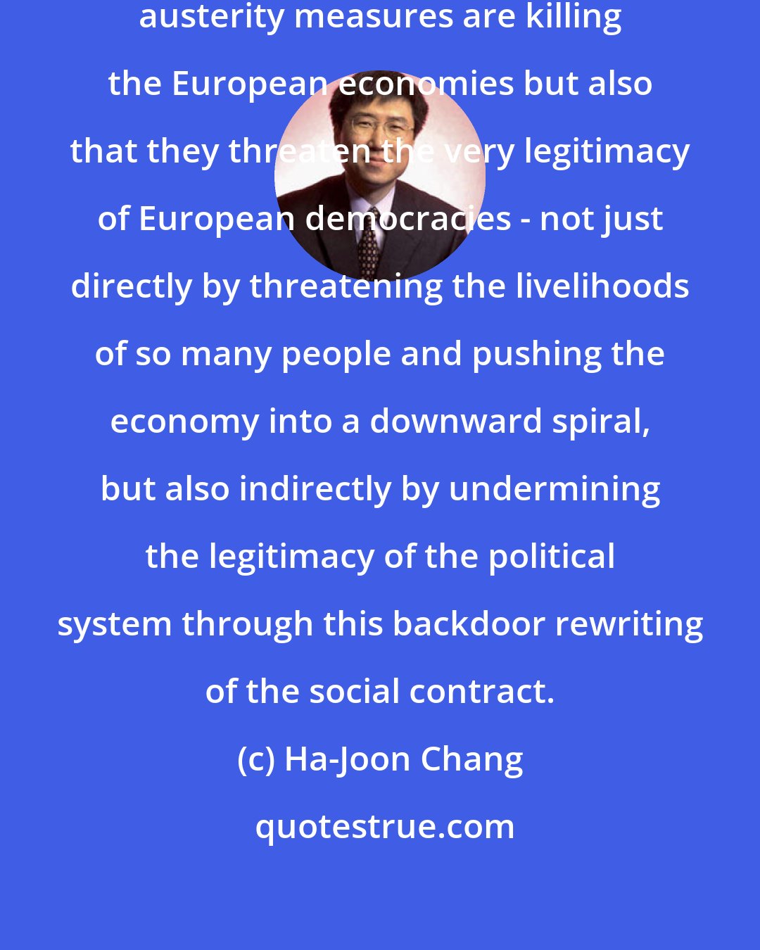 Ha-Joon Chang: The danger is not only that these austerity measures are killing the European economies but also that they threaten the very legitimacy of European democracies - not just directly by threatening the livelihoods of so many people and pushing the economy into a downward spiral, but also indirectly by undermining the legitimacy of the political system through this backdoor rewriting of the social contract.