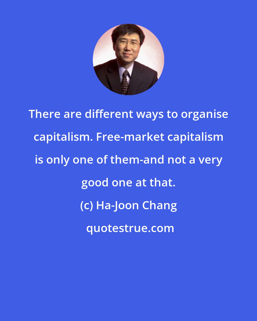 Ha-Joon Chang: There are different ways to organise capitalism. Free-market capitalism is only one of them-and not a very good one at that.