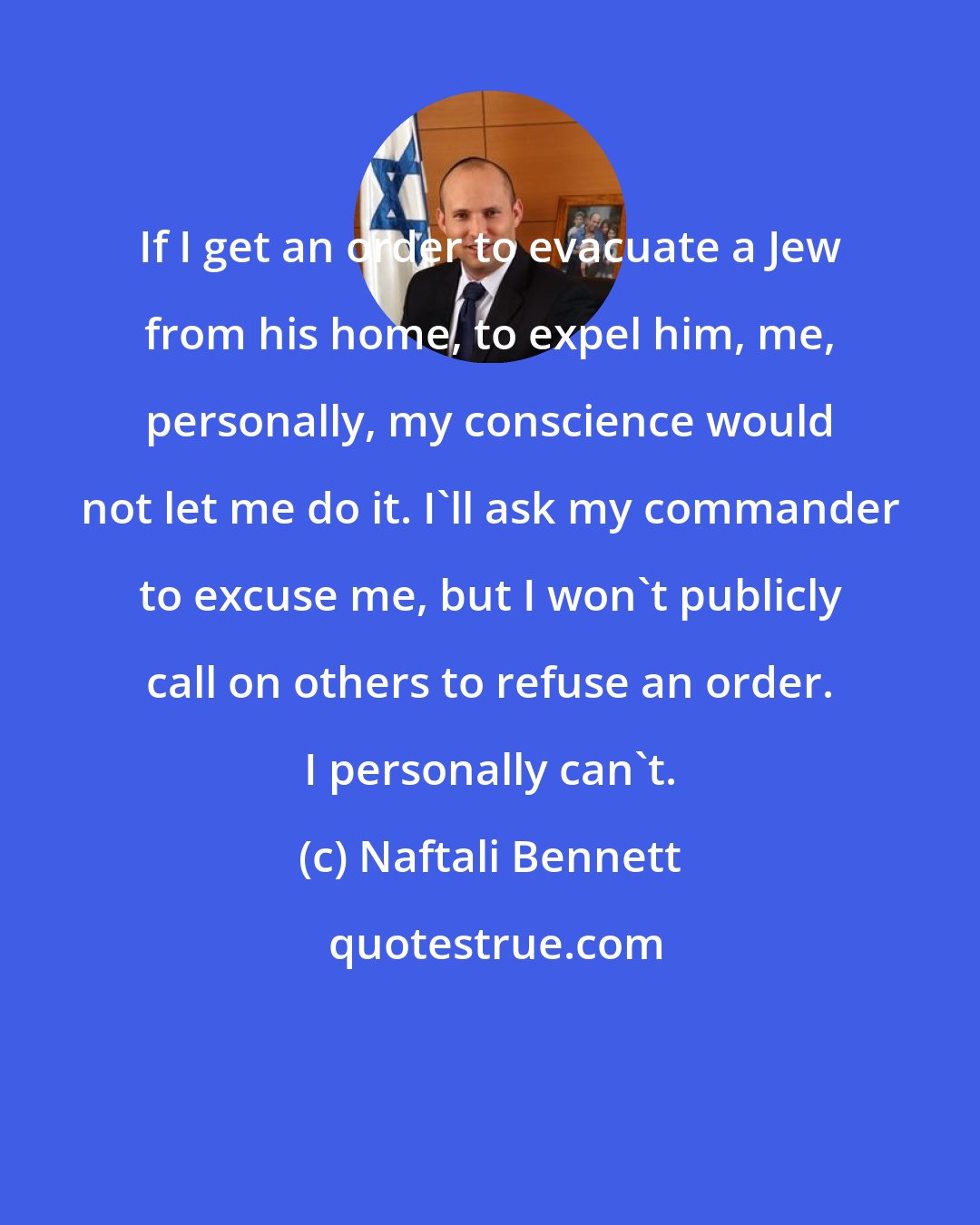 Naftali Bennett: If I get an order to evacuate a Jew from his home, to expel him, me, personally, my conscience would not let me do it. I'll ask my commander to excuse me, but I won't publicly call on others to refuse an order. I personally can't.