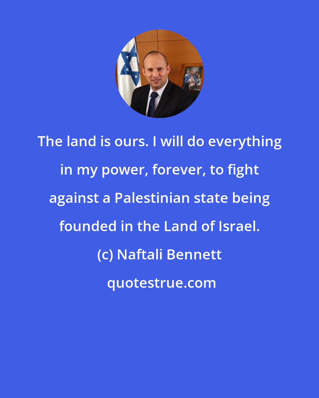 Naftali Bennett: The land is ours. I will do everything in my power, forever, to fight against a Palestinian state being founded in the Land of Israel.