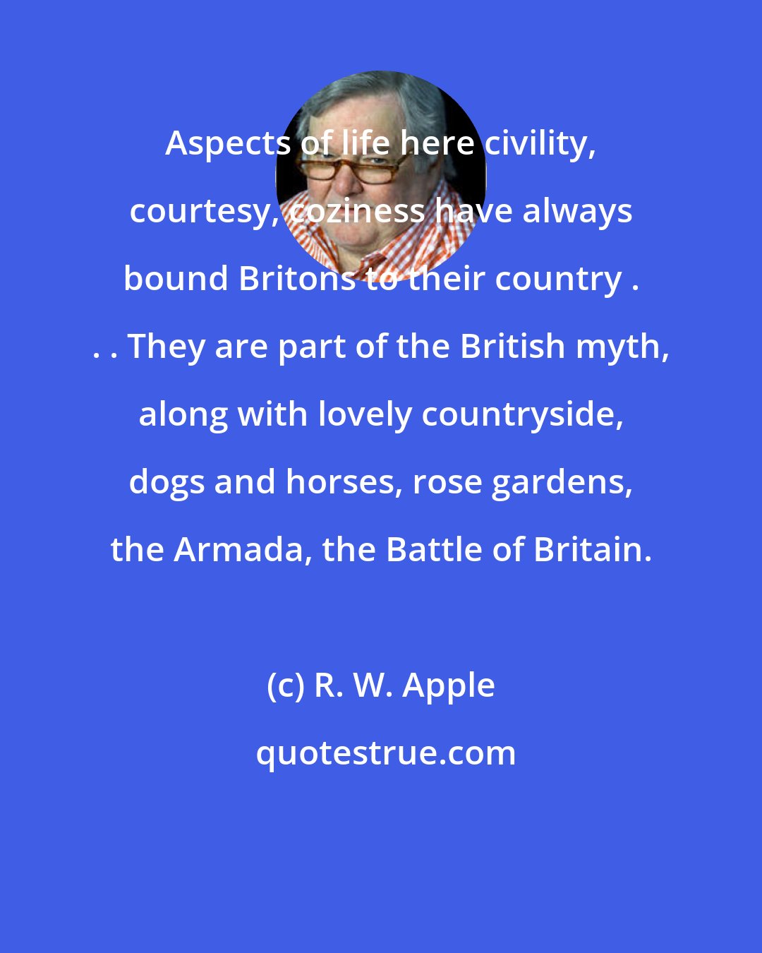 R. W. Apple: Aspects of life here civility, courtesy, coziness have always bound Britons to their country . . . They are part of the British myth, along with lovely countryside, dogs and horses, rose gardens, the Armada, the Battle of Britain.