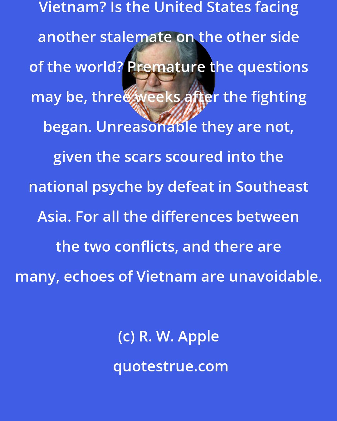 R. W. Apple: Could Afghanistan become another Vietnam? Is the United States facing another stalemate on the other side of the world? Premature the questions may be, three weeks after the fighting began. Unreasonable they are not, given the scars scoured into the national psyche by defeat in Southeast Asia. For all the differences between the two conflicts, and there are many, echoes of Vietnam are unavoidable.