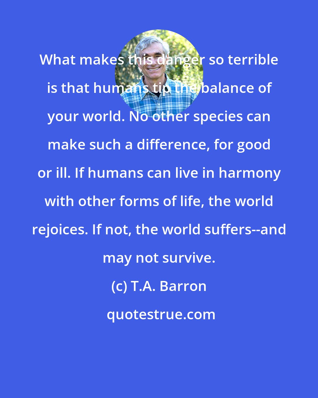 T.A. Barron: What makes this danger so terrible is that humans tip the balance of your world. No other species can make such a difference, for good or ill. If humans can live in harmony with other forms of life, the world rejoices. If not, the world suffers--and may not survive.