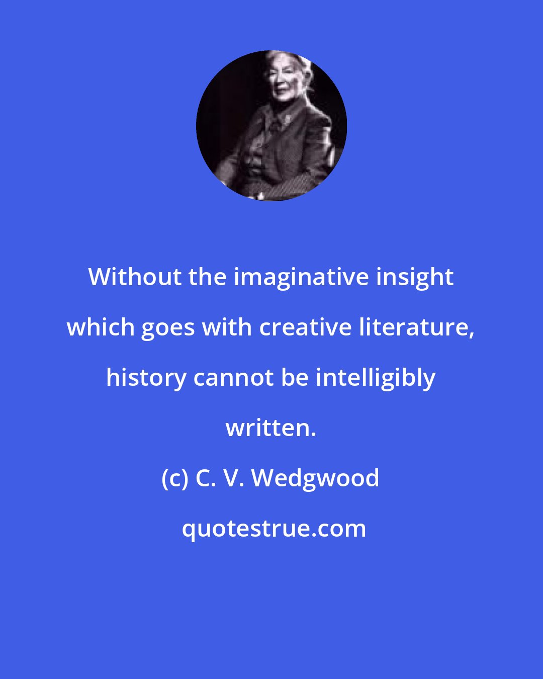 C. V. Wedgwood: Without the imaginative insight which goes with creative literature, history cannot be intelligibly written.