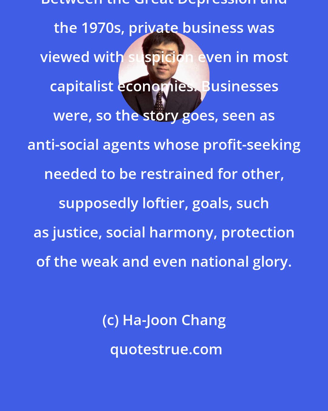 Ha-Joon Chang: Between the Great Depression and the 1970s, private business was viewed with suspicion even in most capitalist economies. Businesses were, so the story goes, seen as anti-social agents whose profit-seeking needed to be restrained for other, supposedly loftier, goals, such as justice, social harmony, protection of the weak and even national glory.
