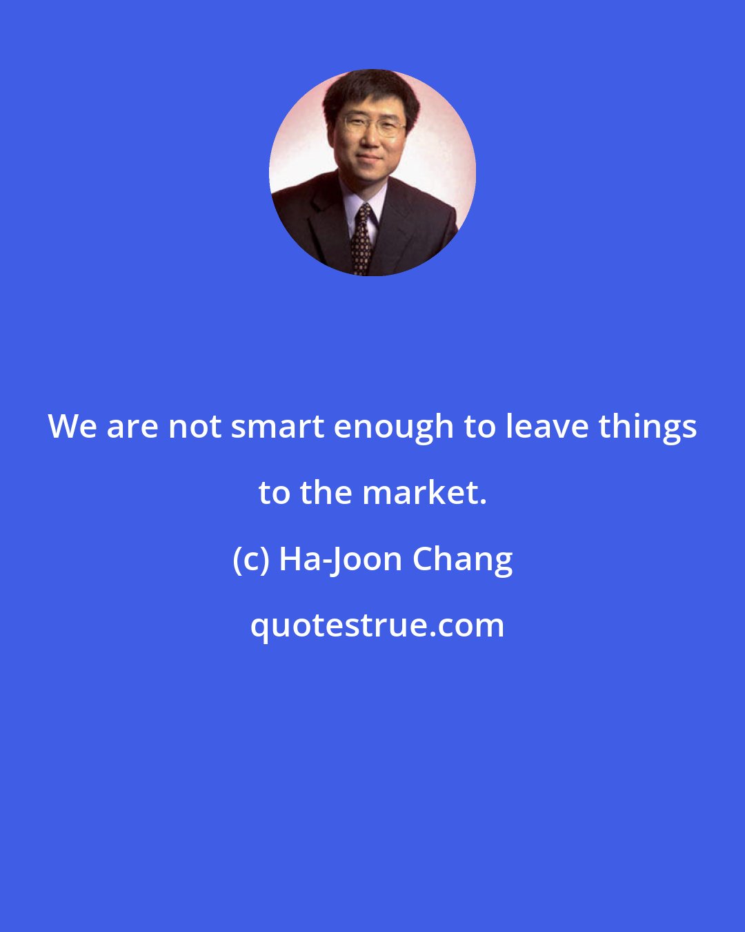 Ha-Joon Chang: We are not smart enough to leave things to the market.