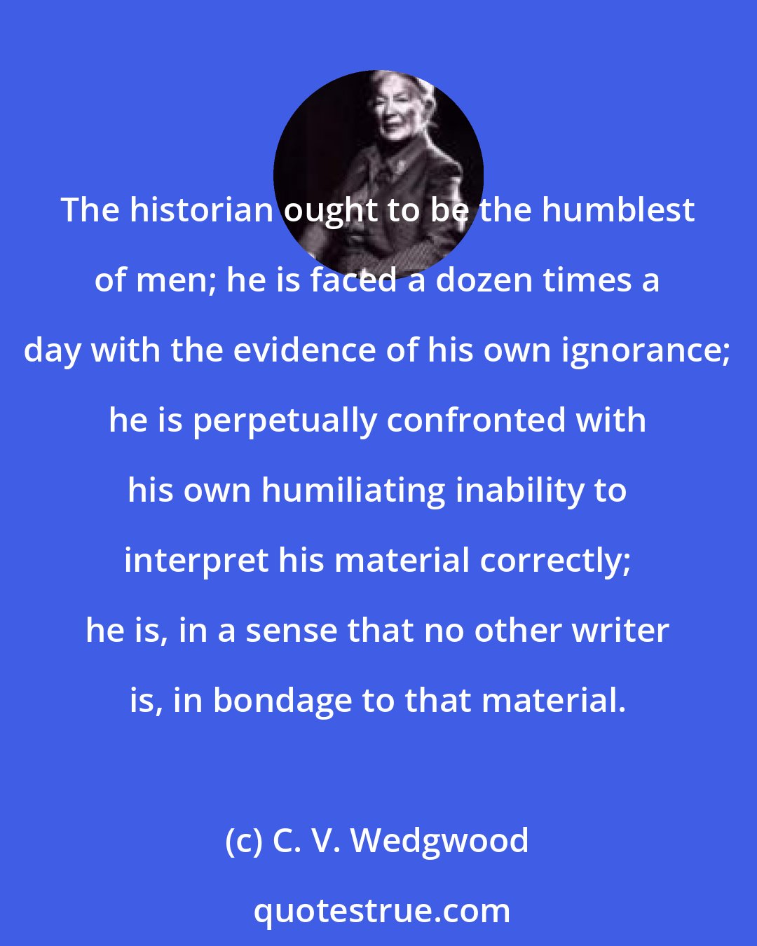 C. V. Wedgwood: The historian ought to be the humblest of men; he is faced a dozen times a day with the evidence of his own ignorance; he is perpetually confronted with his own humiliating inability to interpret his material correctly; he is, in a sense that no other writer is, in bondage to that material.