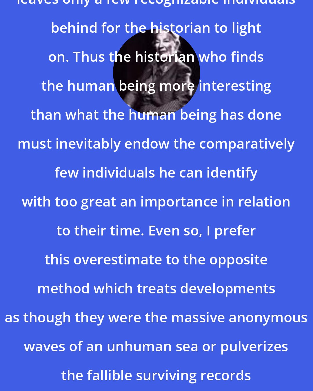 C. V. Wedgwood: The selective winnowing of time leaves only a few recognizable individuals behind for the historian to light on. Thus the historian who finds the human being more interesting than what the human being has done must inevitably endow the comparatively few individuals he can identify with too great an importance in relation to their time. Even so, I prefer this overestimate to the opposite method which treats developments as though they were the massive anonymous waves of an unhuman sea or pulverizes the fallible surviving records of human life into the grey dust of statistics.