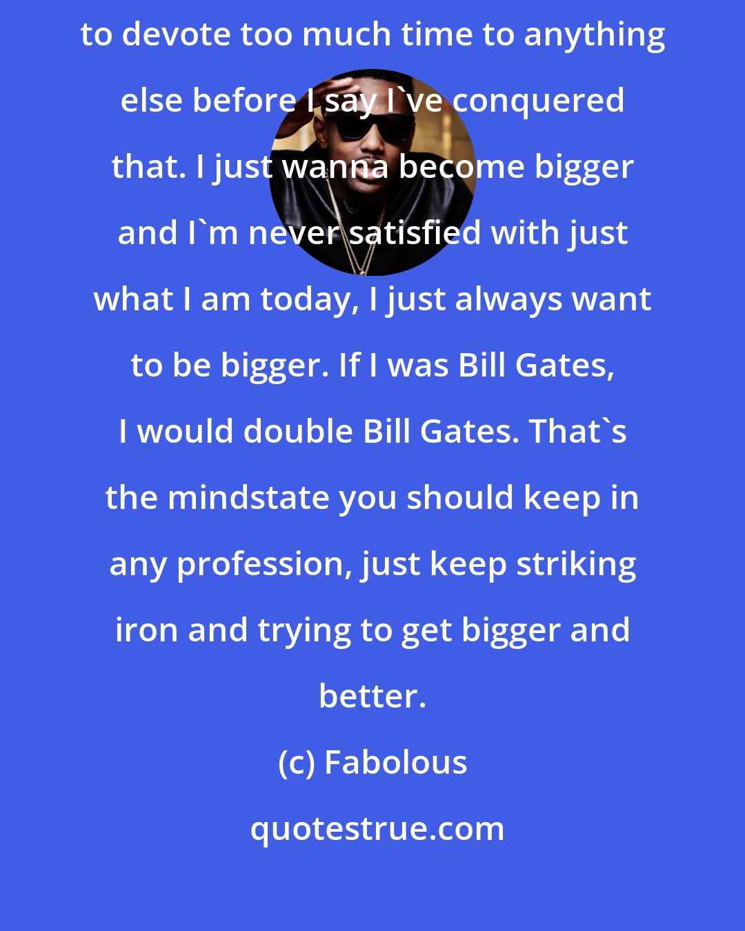 Fabolous: I'm so devoted to my music and becoming the best artist I can be. I don't want to devote too much time to anything else before I say I've conquered that. I just wanna become bigger and I'm never satisfied with just what I am today, I just always want to be bigger. If I was Bill Gates, I would double Bill Gates. That's the mindstate you should keep in any profession, just keep striking iron and trying to get bigger and better.