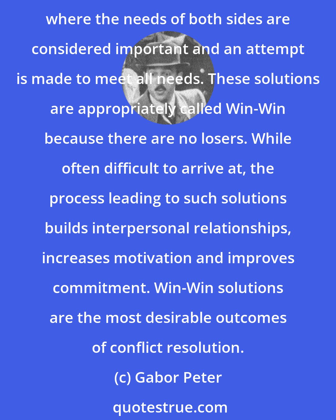 Gabor Peter: The most constructive solutions are those which take into consideration the views of all persons involved and are acceptable to all. Such outcomes are the result of negotiation strategies where the needs of both sides are considered important and an attempt is made to meet all needs. These solutions are appropriately called Win-Win because there are no losers. While often difficult to arrive at, the process leading to such solutions builds interpersonal relationships, increases motivation and improves commitment. Win-Win solutions are the most desirable outcomes of conflict resolution.