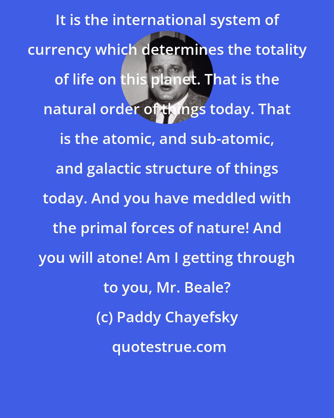 Paddy Chayefsky: It is the international system of currency which determines the totality of life on this planet. That is the natural order of things today. That is the atomic, and sub-atomic, and galactic structure of things today. And you have meddled with the primal forces of nature! And you will atone! Am I getting through to you, Mr. Beale?