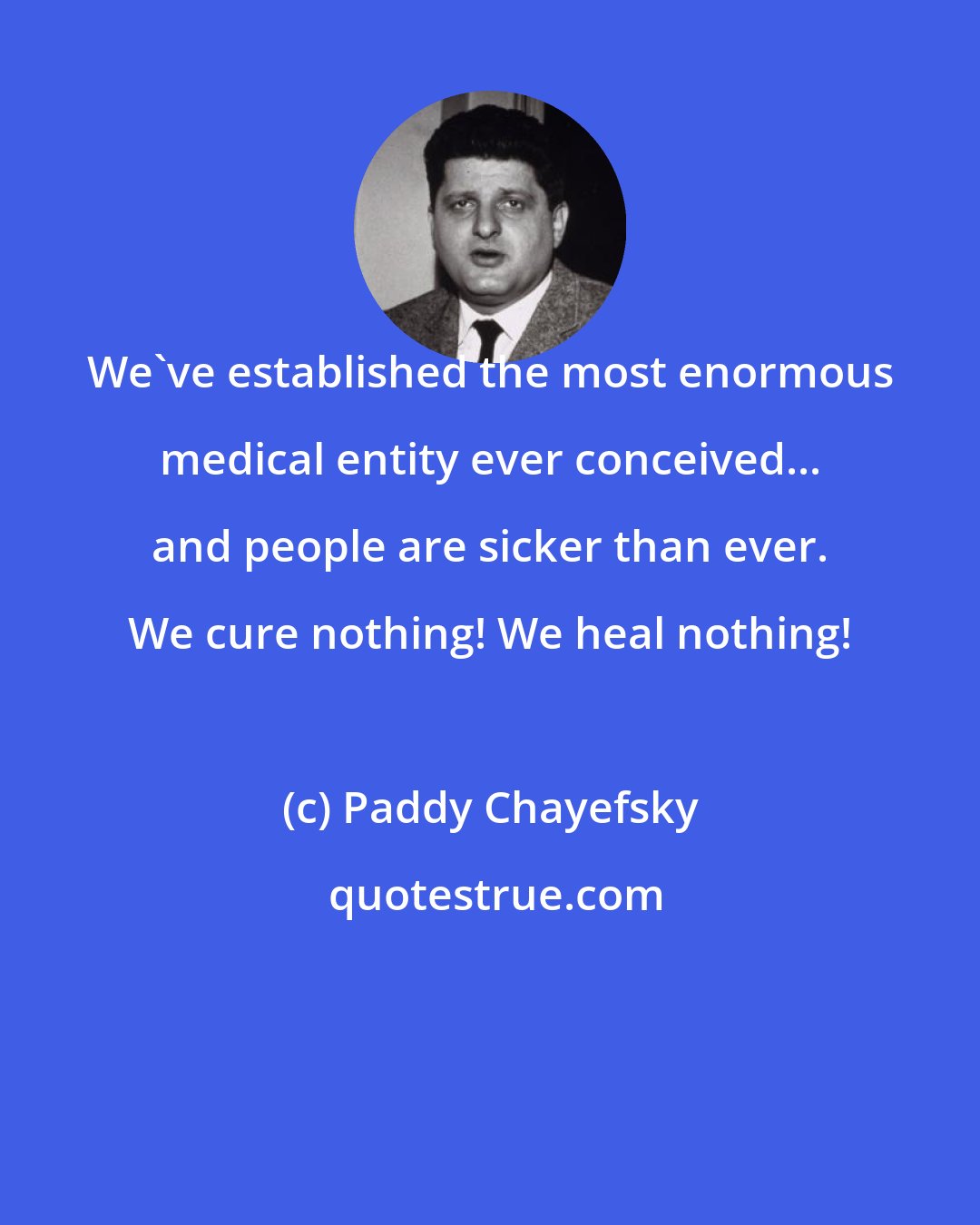 Paddy Chayefsky: We've established the most enormous medical entity ever conceived... and people are sicker than ever. We cure nothing! We heal nothing!