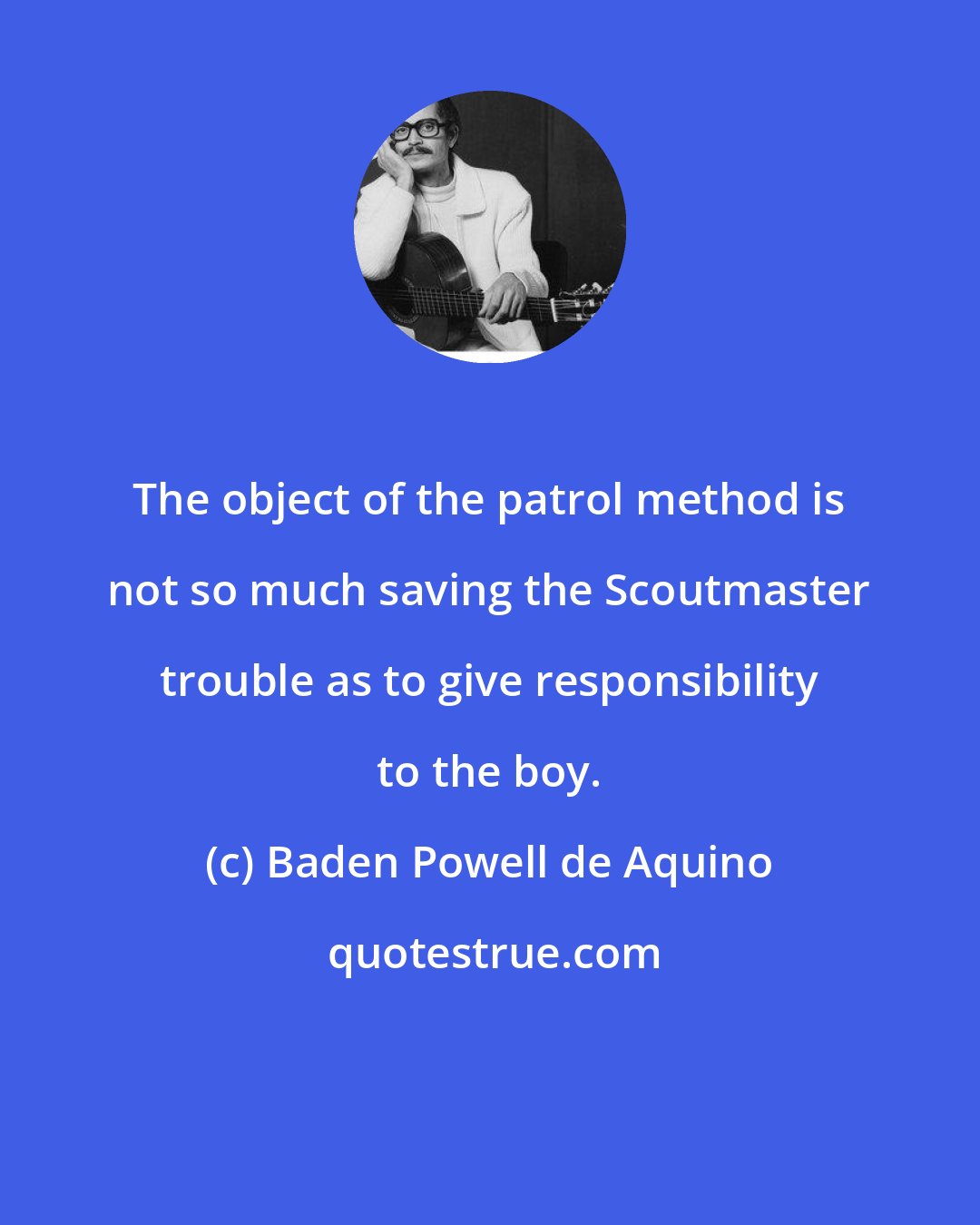 Baden Powell de Aquino: The object of the patrol method is not so much saving the Scoutmaster trouble as to give responsibility to the boy.