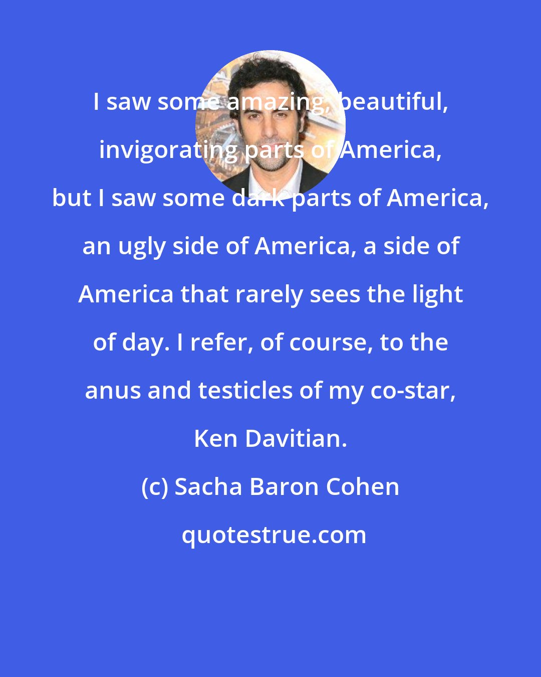 Sacha Baron Cohen: I saw some amazing, beautiful, invigorating parts of America, but I saw some dark parts of America, an ugly side of America, a side of America that rarely sees the light of day. I refer, of course, to the anus and testicles of my co-star, Ken Davitian.