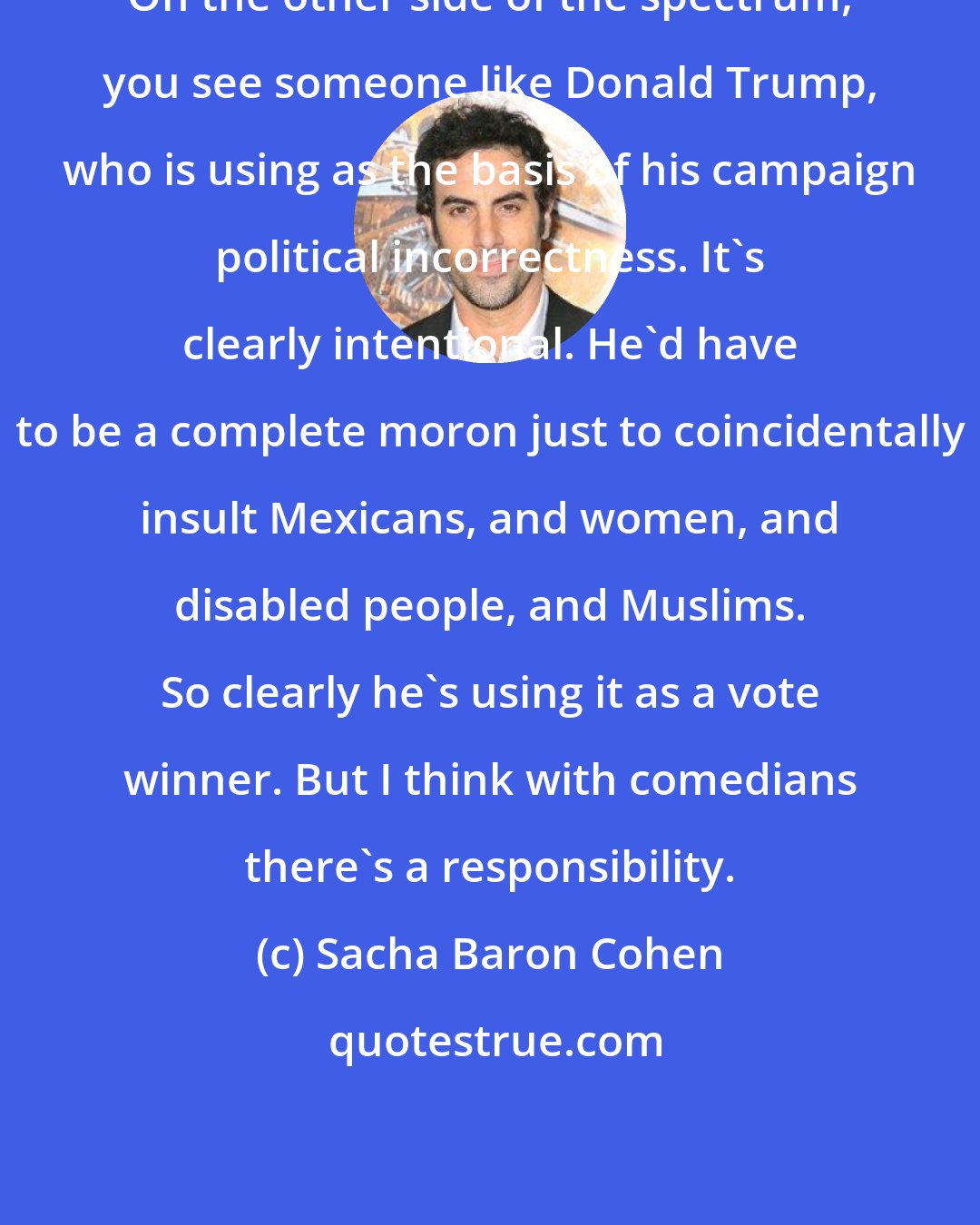 Sacha Baron Cohen: On the other side of the spectrum, you see someone like Donald Trump, who is using as the basis of his campaign political incorrectness. It's clearly intentional. He'd have to be a complete moron just to coincidentally insult Mexicans, and women, and disabled people, and Muslims. So clearly he's using it as a vote winner. But I think with comedians there's a responsibility.