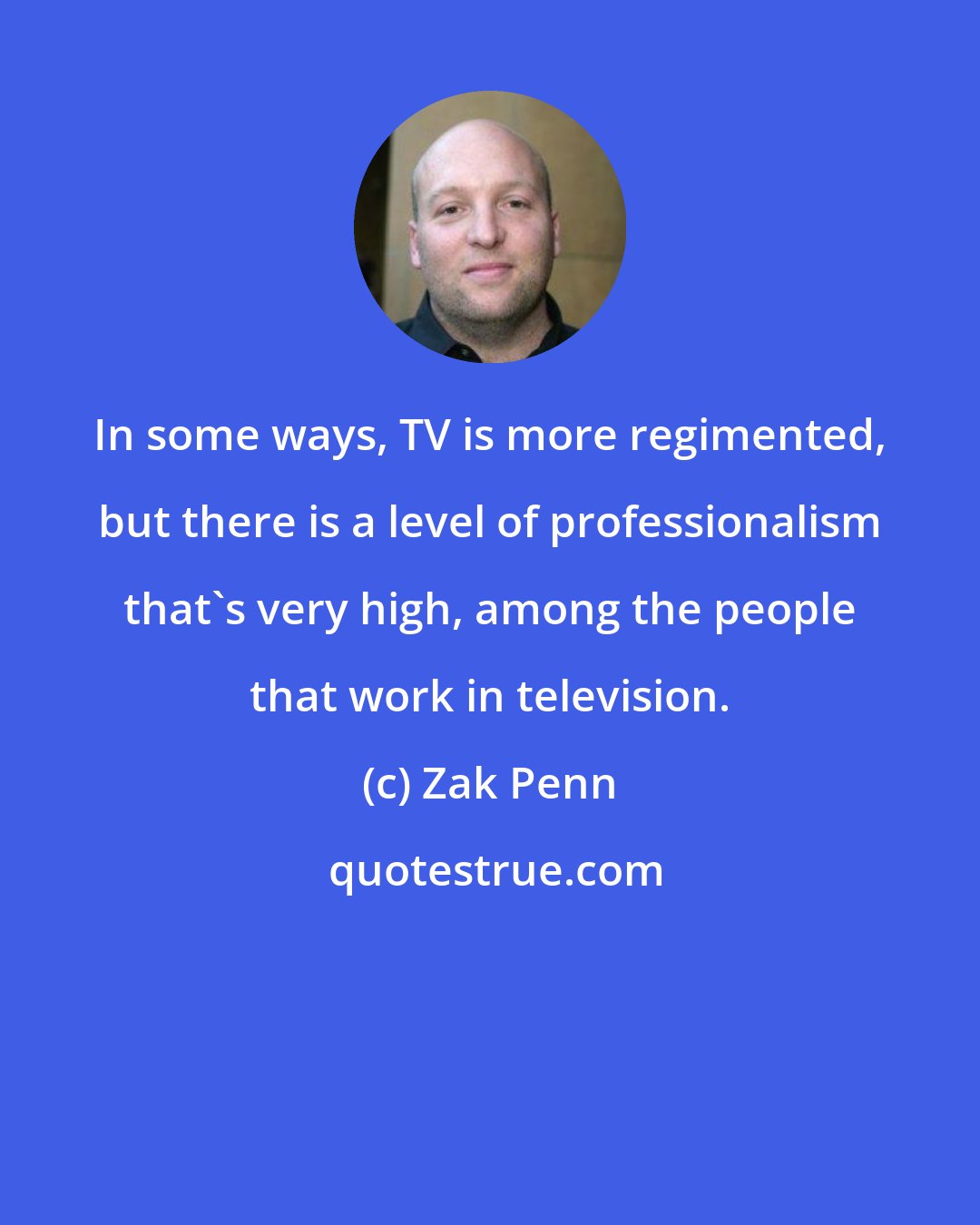 Zak Penn: In some ways, TV is more regimented, but there is a level of professionalism that's very high, among the people that work in television.