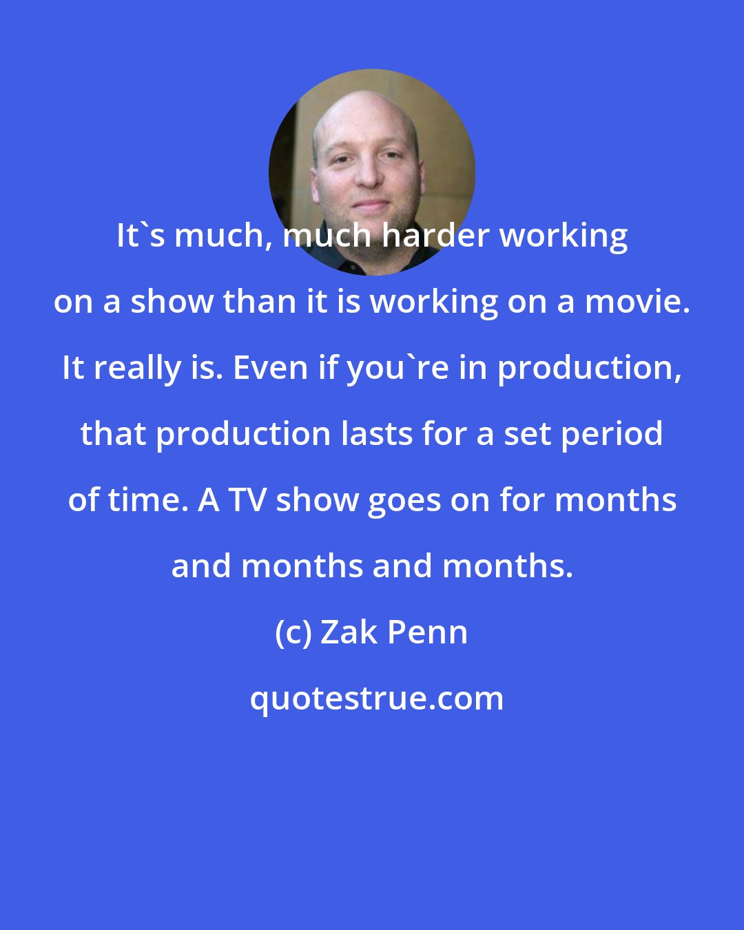 Zak Penn: It's much, much harder working on a show than it is working on a movie. It really is. Even if you're in production, that production lasts for a set period of time. A TV show goes on for months and months and months.