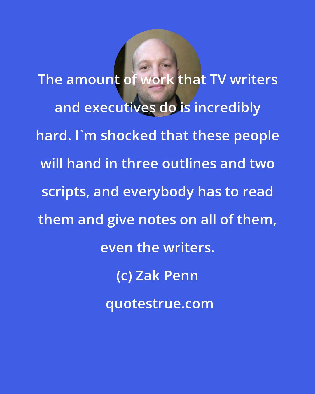 Zak Penn: The amount of work that TV writers and executives do is incredibly hard. I'm shocked that these people will hand in three outlines and two scripts, and everybody has to read them and give notes on all of them, even the writers.