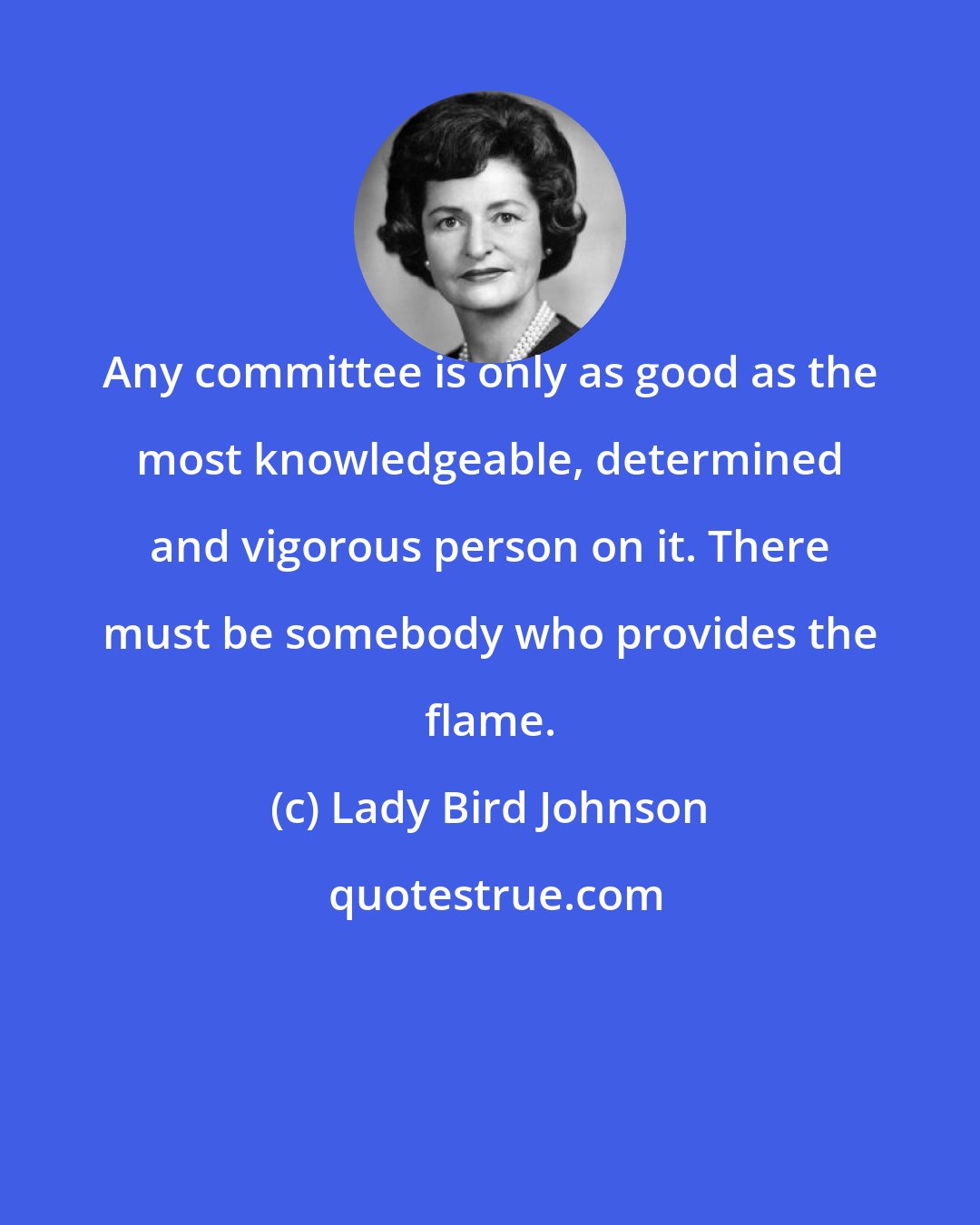 Lady Bird Johnson: Any committee is only as good as the most knowledgeable, determined and vigorous person on it. There must be somebody who provides the flame.