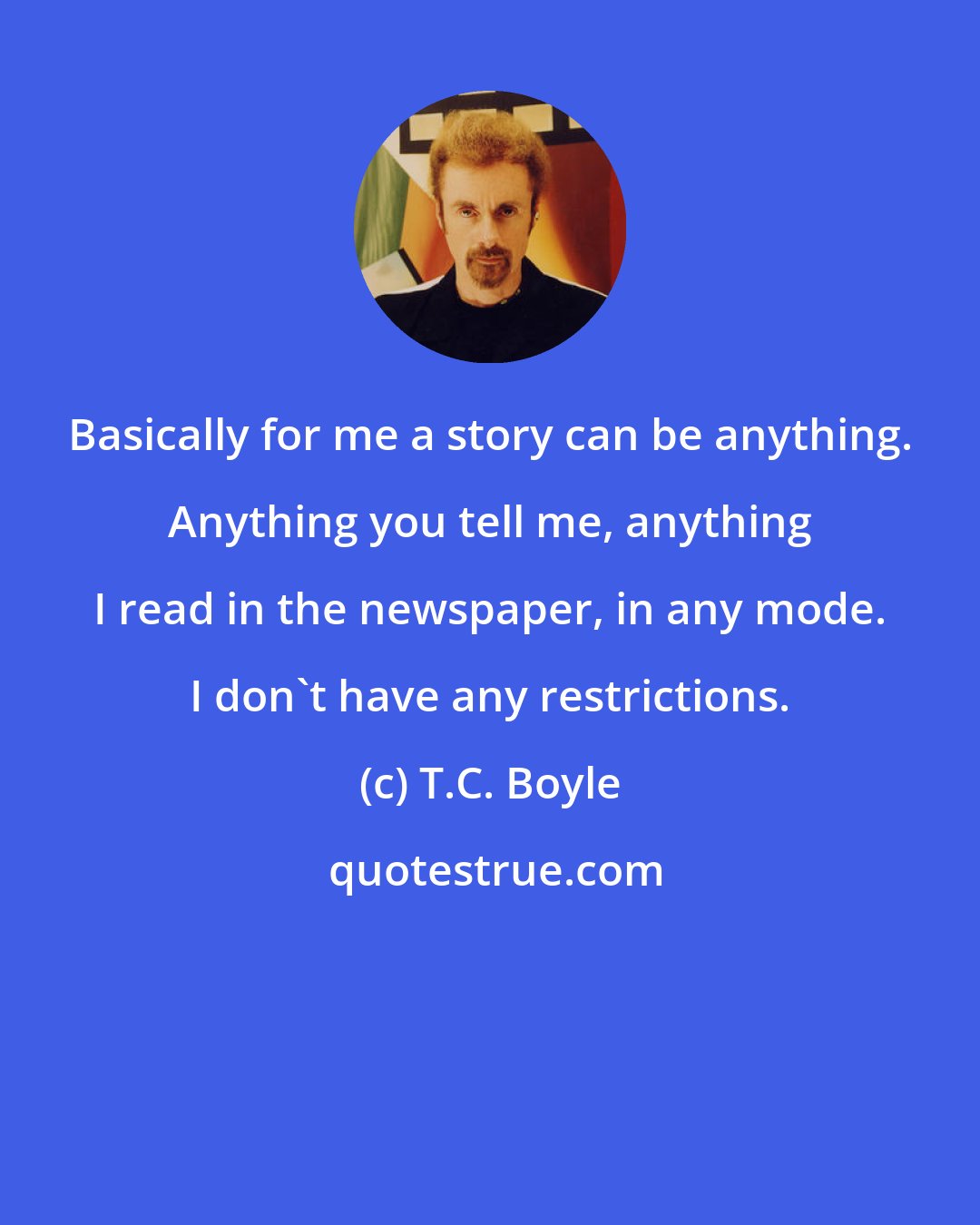 T.C. Boyle: Basically for me a story can be anything. Anything you tell me, anything I read in the newspaper, in any mode. I don't have any restrictions.