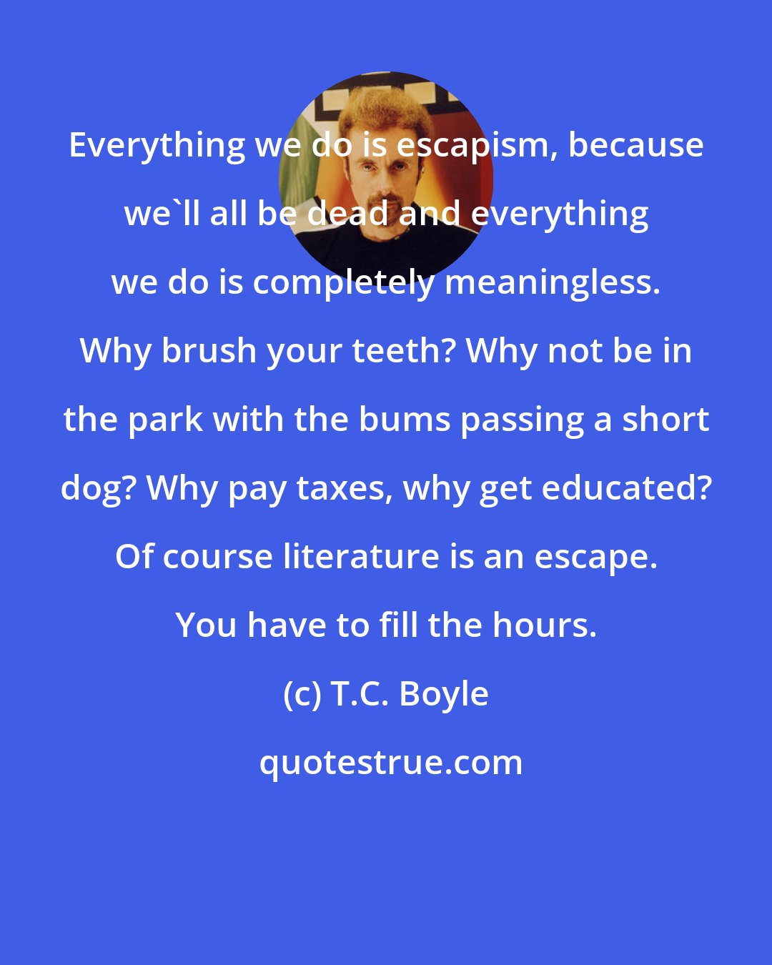 T.C. Boyle: Everything we do is escapism, because we'll all be dead and everything we do is completely meaningless. Why brush your teeth? Why not be in the park with the bums passing a short dog? Why pay taxes, why get educated? Of course literature is an escape. You have to fill the hours.