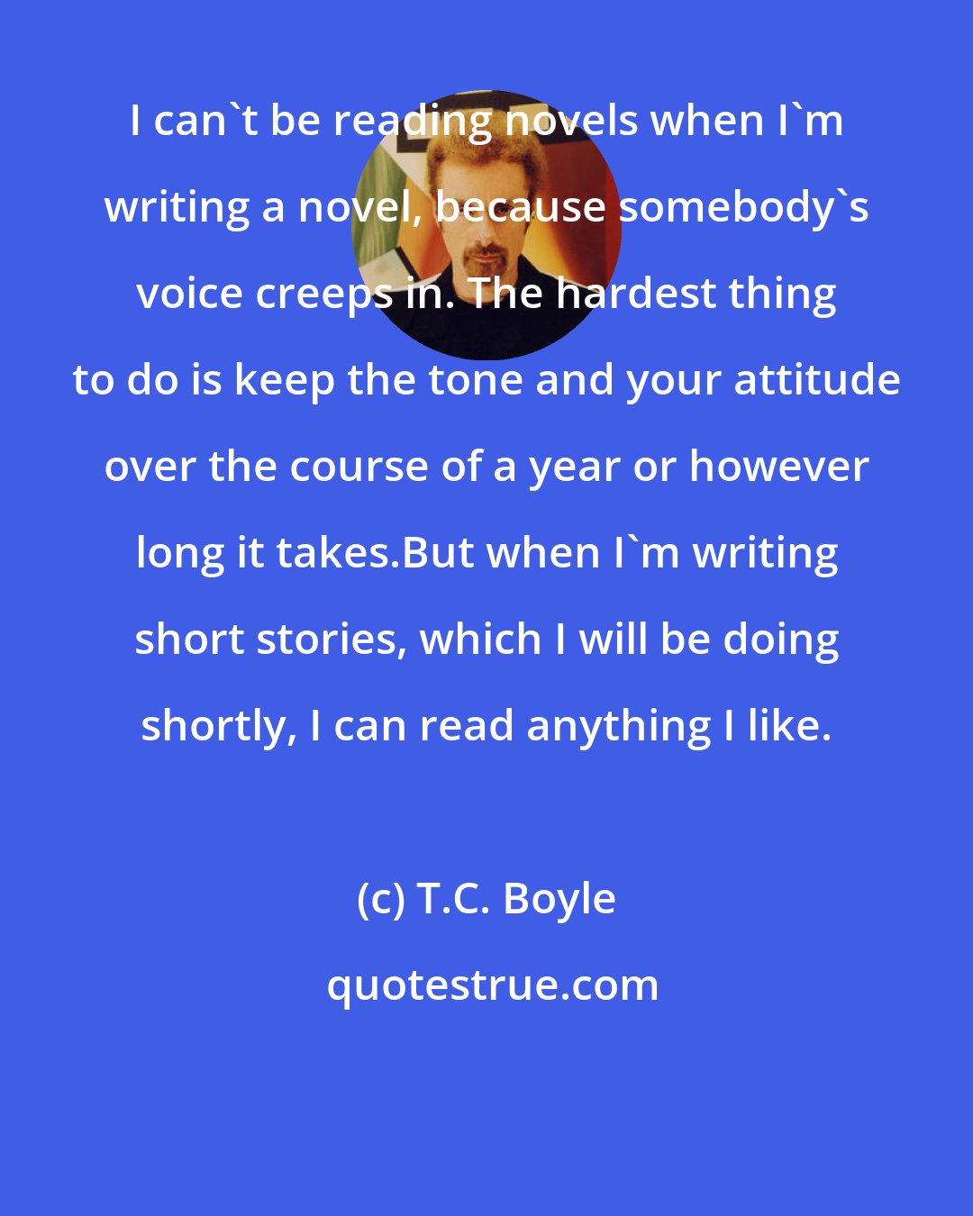 T.C. Boyle: I can't be reading novels when I'm writing a novel, because somebody's voice creeps in. The hardest thing to do is keep the tone and your attitude over the course of a year or however long it takes.But when I'm writing short stories, which I will be doing shortly, I can read anything I like.