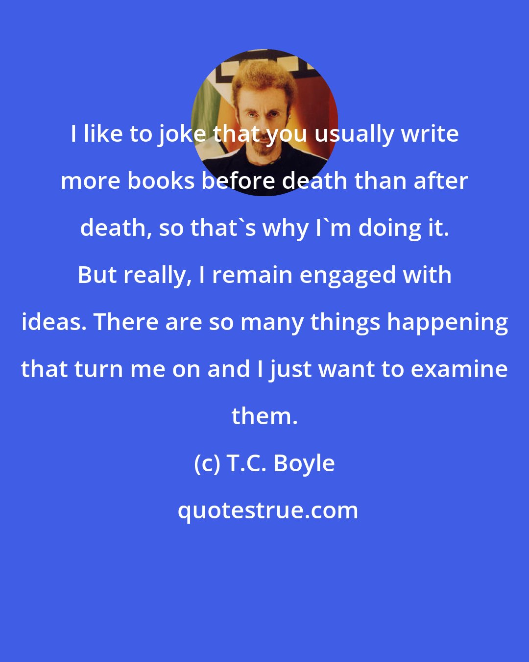 T.C. Boyle: I like to joke that you usually write more books before death than after death, so that's why I'm doing it. But really, I remain engaged with ideas. There are so many things happening that turn me on and I just want to examine them.