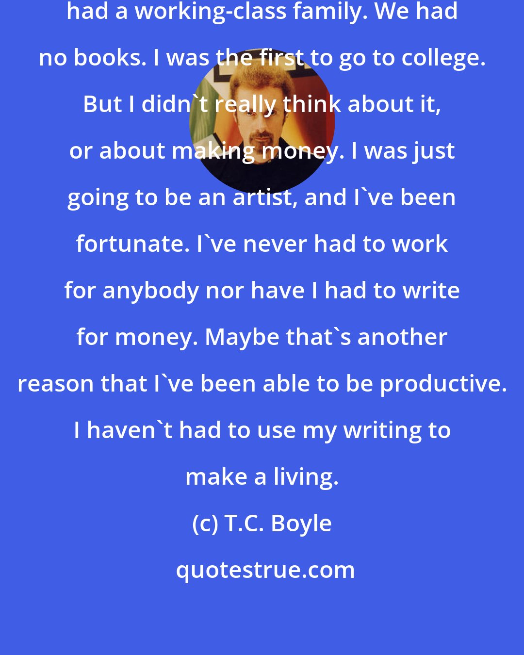 T.C. Boyle: I'm a product of state schools. I had a working-class family. We had no books. I was the first to go to college. But I didn't really think about it, or about making money. I was just going to be an artist, and I've been fortunate. I've never had to work for anybody nor have I had to write for money. Maybe that's another reason that I've been able to be productive. I haven't had to use my writing to make a living.