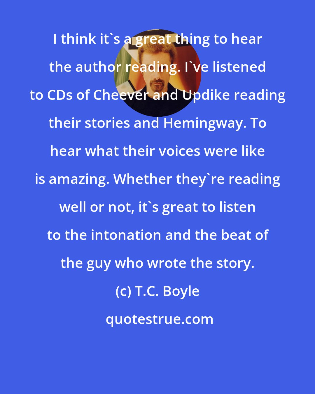 T.C. Boyle: I think it's a great thing to hear the author reading. I've listened to CDs of Cheever and Updike reading their stories and Hemingway. To hear what their voices were like is amazing. Whether they're reading well or not, it's great to listen to the intonation and the beat of the guy who wrote the story.