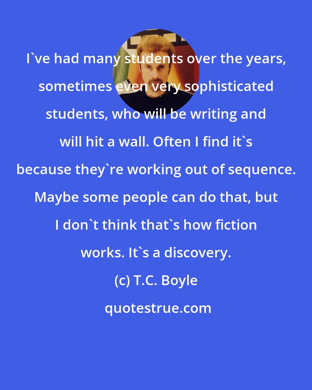 T.C. Boyle: I've had many students over the years, sometimes even very sophisticated students, who will be writing and will hit a wall. Often I find it's because they're working out of sequence. Maybe some people can do that, but I don't think that's how fiction works. It's a discovery.