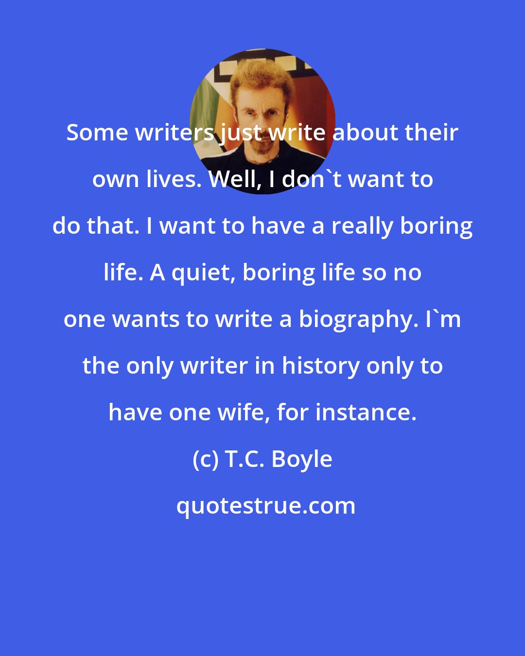 T.C. Boyle: Some writers just write about their own lives. Well, I don't want to do that. I want to have a really boring life. A quiet, boring life so no one wants to write a biography. I'm the only writer in history only to have one wife, for instance.