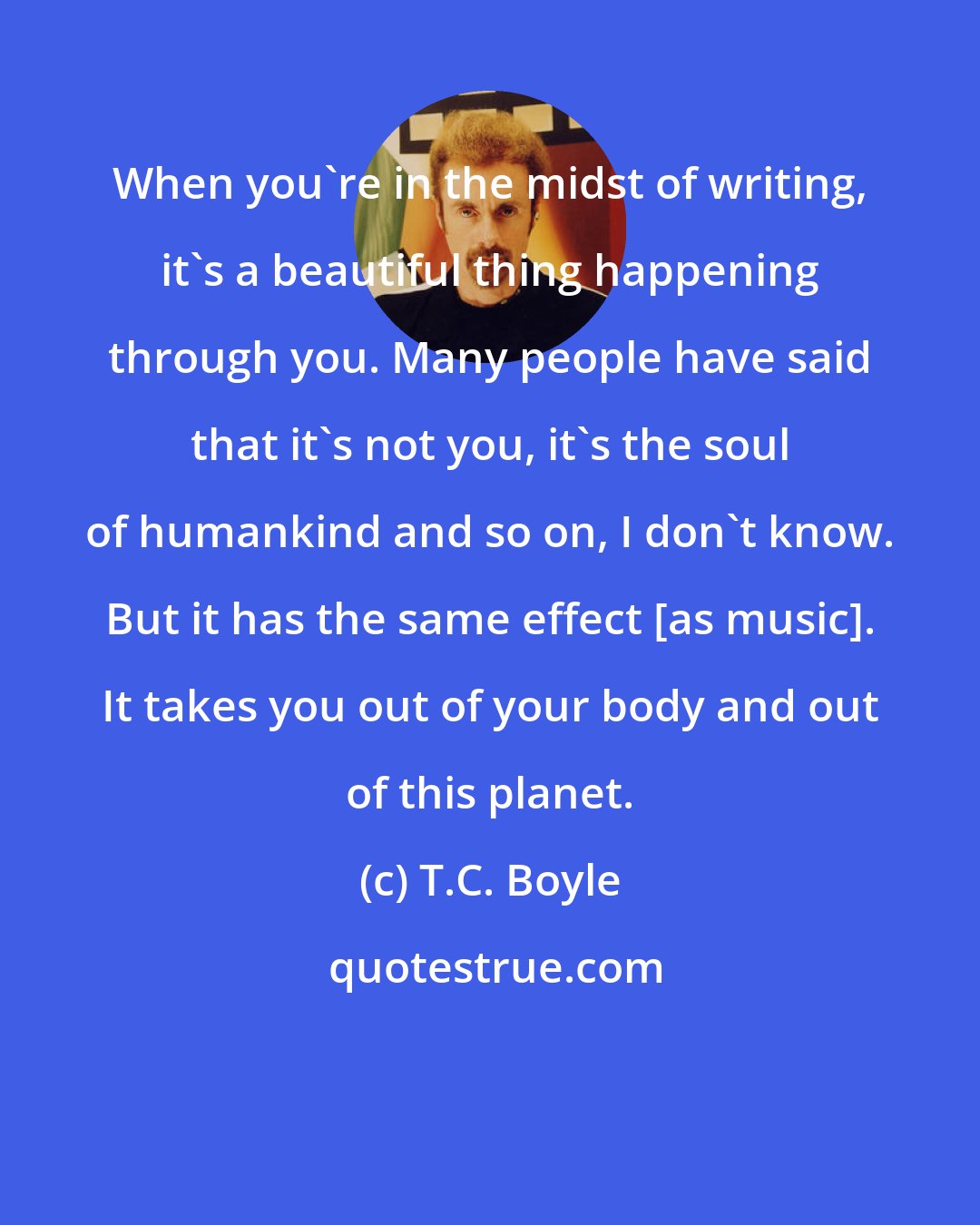 T.C. Boyle: When you're in the midst of writing, it's a beautiful thing happening through you. Many people have said that it's not you, it's the soul of humankind and so on, I don't know. But it has the same effect [as music]. It takes you out of your body and out of this planet.