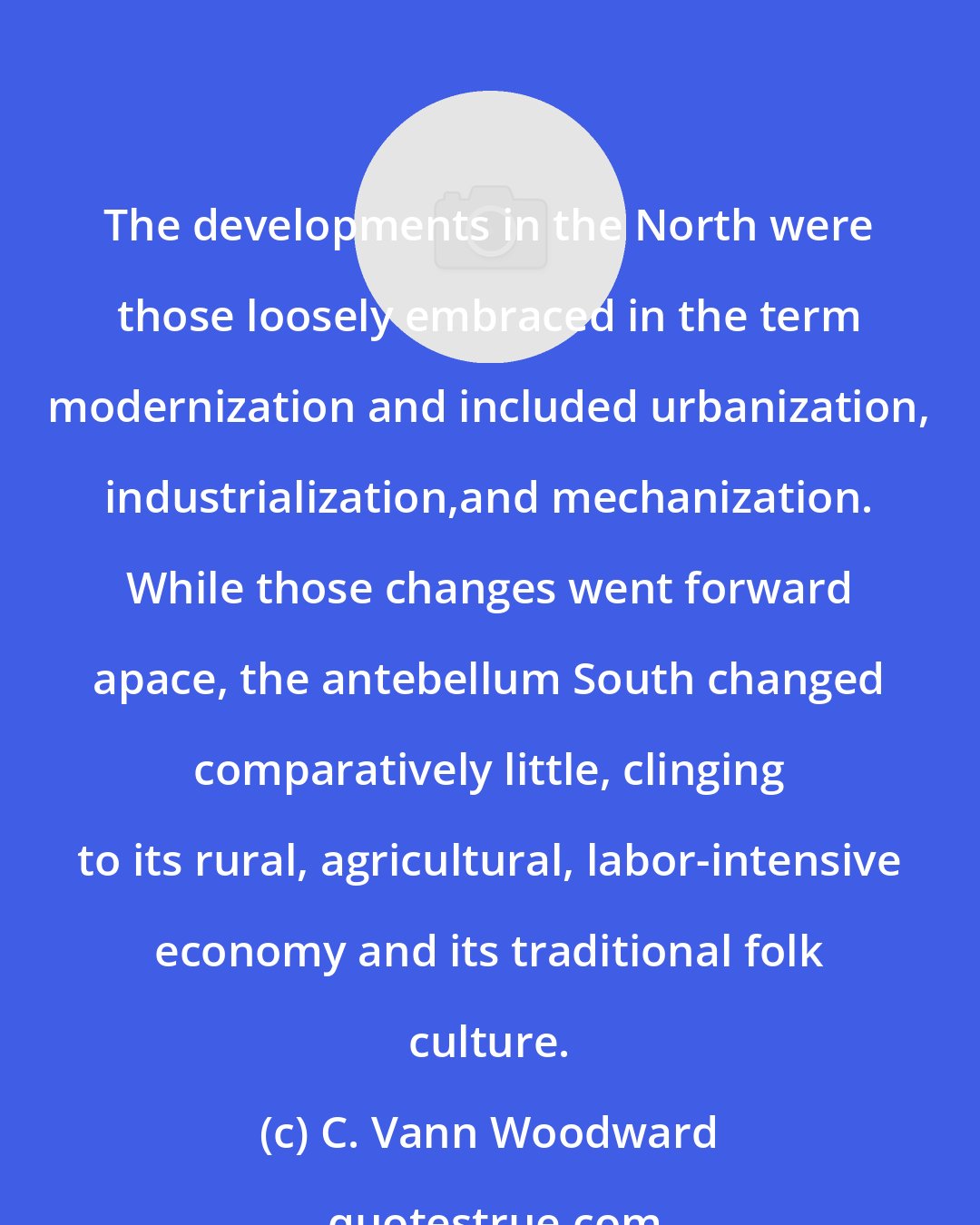 C. Vann Woodward: The developments in the North were those loosely embraced in the term modernization and included urbanization, industrialization,and mechanization. While those changes went forward apace, the antebellum South changed comparatively little, clinging to its rural, agricultural, labor-intensive economy and its traditional folk culture.